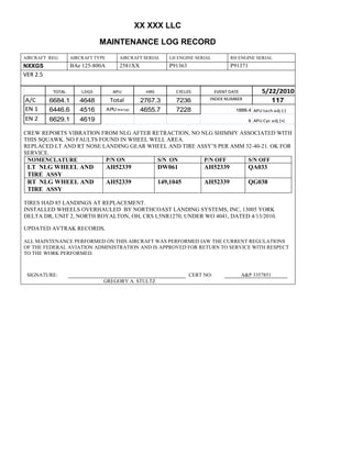 XX XXX LLC
MAINTENANCE LOG RECORD
AIRCRAFT REG: AIRCRAFT TYPE AIRCRAFT SERIAL LH ENGINE SERIAL RH ENGINE SERIAL
NXXGS BAe 125-800A 2581XX P91363 P91371
VER 2.5
TOTAL LDGS APU HRS CYCLES EVENT DATE 5/22/2010
A/C 6684.1 4648 Total 2767.3 7236 INDEX NUMBER 117
EN 1 6446.6 4516 APU hrs/cyc 4655.7 7228 1888.4 APU tach adj (-)
EN 2 6629.1 4619 8 APU Cyc adj (+)
CREW REPORTS VIBRATION FROM NLG AFTER RETRACTION, NO NLG SHIMMY ASSOCIATED WITH
THIS SQUAWK. NO FAULTS FOUND IN WHEEL WELL AREA.
REPLACED LT AND RT NOSE LANDING GEAR WHEEL AND TIRE ASSY’S PER AMM 32-40-21. OK FOR
SERVICE.
NOMENCLATURE P/N ON S/N ON P/N OFF S/N OFF
LT NLG WHEEL AND
TIRE ASSY
AH52339 DW061 AH52339 QA033
RT NLG WHEEL AND
TIRE ASSY
AH52339 149,1045 AH52339 QG038
TIRES HAD 85 LANDINGS AT REPLACEMENT.
INSTALLED WHEELS OVERHAULED BY NORTHCOAST LANDING SYSTEMS, INC, 13005 YORK
DELTA DR, UNIT 2, NORTH ROYALTON, OH, CRS L5NR1270, UNDER WO 4041, DATED 4/13/2010.
UPDATED AVTRAK RECORDS.
ALL MAINTENANCE PERFORMED ON THIS AIRCRAFT WAS PERFORMED IAW THE CURRENT REGULATIONS
OF THE FEDERAL AVIATION ADMINISTRATION AND IS APPROVED FOR RETURN TO SERVICE WITH RESPECT
TO THE WORK PERFORMED.
SIGNATURE: CERT NO: A&P 3357851
GREGORY A. STULTZ
 