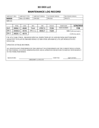 XX XXX LLC
MAINTENANCE LOG RECORD
AIRCRAFT REG: AIRCRAFT TYPE AIRCRAFT SERIAL LH ENGINE SERIAL RH ENGINE SERIAL
NXXGS BAe 125-800A 2581XX P91363 P91371
VER 2.5
TOTAL LDGS APU HRS CYCLES EVENT DATE 5/26/2010
A/C 6684.1 4648 Total 2767.3 7236 INDEX NUMBER 118
EN 1 6446.6 4516 APU hrs/cyc 4655.7 7228 1888.4 APU tach adj (-)
EN 2 6629.1 4619 8 APU Cyc adj (+)
CW ATA TASK 570010, 900 HOUR SPECIAL INSPECTION OF LH AND RH WING BOTTOM SKIN
ADJACENT TO FLAP OUTBOARD HINGE AT RIB 8 PER APH-0608 ICA TO API WINGLETS STC:
ST01411SE.
UPDATED AVTRAK RECORDS.
ALL MAINTENANCE PERFORMED ON THIS AIRCRAFT WAS PERFORMED IAW THE CURRENT REGULATIONS
OF THE FEDERAL AVIATION ADMINISTRATION AND IS APPROVED FOR RETURN TO SERVICE WITH RESPECT
TO THE WORK PERFORMED.
SIGNATURE: CERT NO: A&P 3357851
GREGORY A. STULTZ
 