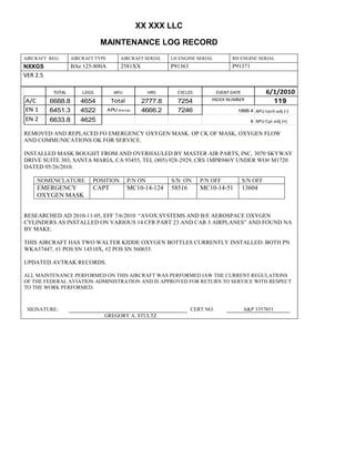 XX XXX LLC
MAINTENANCE LOG RECORD
AIRCRAFT REG: AIRCRAFT TYPE AIRCRAFT SERIAL LH ENGINE SERIAL RH ENGINE SERIAL
NXXGS BAe 125-800A 2581XX P91363 P91371
VER 2.5
TOTAL LDGS APU HRS CYCLES EVENT DATE 6/1/2010
A/C 6688.8 4654 Total 2777.8 7254 INDEX NUMBER 119
EN 1 6451.3 4522 APU hrs/cyc 4666.2 7246 1888.4 APU tach adj (-)
EN 2 6633.8 4625 8 APU Cyc adj (+)
REMOVED AND REPLACED FO EMERGENCY OXYGEN MASK. OP CK OF MASK, OXYGEN FLOW
AND COMMUNICATIONS OK FOR SERVICE.
INSTALLED MASK BOUGHT FROM AND OVERHAULED BY MASTER AIR PARTS, INC, 3070 SKYWAY
DRIVE SUITE 303, SANTA MARIA, CA 93455, TEL (805) 928-2929, CRS 1MPR946Y UNDER WO# M1720
DATED 05/26/2010.
NOMENCLATURE POSITION P/N ON S/N ON P/N OFF S/N OFF
EMERGENCY
OXYGEN MASK
CAPT MC10-14-124 58516 MC10-14-51 13604
RESEARCHED AD 2010-11-05, EFF 7/6/2010 “AVOX SYSTEMS AND B/E AEROSPACE OXYGEN
CYLINDERS AS INSTALLED ON VARIOUS 14 CFR PART 23 AND CAR 3 AIRPLANES” AND FOUND NA
BY MAKE.
THIS AIRCRAFT HAS TWO WALTER KIDDE OXYGEN BOTTLES CURRENTLY INSTALLED: BOTH PN
WKA37447, #1 POS SN 14510X, #2 POS SN 560655.
UPDATED AVTRAK RECORDS.
ALL MAINTENANCE PERFORMED ON THIS AIRCRAFT WAS PERFORMED IAW THE CURRENT REGULATIONS
OF THE FEDERAL AVIATION ADMINISTRATION AND IS APPROVED FOR RETURN TO SERVICE WITH RESPECT
TO THE WORK PERFORMED.
SIGNATURE: CERT NO: A&P 3357851
GREGORY A. STULTZ
 