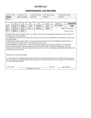 XX XXX LLC
MAINTENANCE LOG RECORD
AIRCRAFT REG: AIRCRAFT TYPE AIRCRAFT SERIAL LH ENGINE SERIAL RH ENGINE SERIAL
NXXGS BAe 125-800A 2581XX P91363 P91371
VER 2.5
TOTAL LDGS APU HRS CYCLES EVENT DATE 6/28/2010
A/C 6707.7 4666 Total 2783.8 7273 INDEX NUMBER 120
EN 1 6470.2 4534 APU hrs/cyc 4672.2 7265 1888.4 APU tach adj (-)
EN 2 6652.7 4637 8 APU Cyc adj (+)
COMPLETED AFMS TASKS 320036.1 & 320036.2, CK OF #1& #2 BRAKES FOR WEAR, NEXT DUE IN 75
CYCLES AT 4741 LANDINGS.
CW REINSPECTION OF LAVATORY RECEPTACLES AND PLACARDS PER AD 74-08-09 R2. NEXT DUE
IN 1000 HOURS.
COMPLETED AFMS TASK 720005, 150 TO 250 HOUR ENGINE ROUTINE PERIODIC INSPECTION, LT
AND RT ENGINES. NEXT DUE IN 250 HOURS AT 6958 AFTT .
SOAP SAMPLES TAKEN FOR #1 AND #2 ENGINES, NEW OIL FILTERS, PN 3070945-1, O- RING PN
S9413-06 INSTALLED, CKD LH AND RH ENG CHIP DETECTORS, RAN BOTH ENGINES TO LEAK
CHECK NEW FILTERS, CKS OK. SERVICED OIL LEVEL TO FULL. NORMAL RESAMPLE NEXT DUE IN
150 HOURS AT 6858 AFTT.
UPDATED AVTRAK RECORDS.
ALL MAINTENANCE PERFORMED ON THIS AIRCRAFT WAS PERFORMED IAW THE CURRENT REGULATIONS
OF THE FEDERAL AVIATION ADMINISTRATION AND IS APPROVED FOR RETURN TO SERVICE WITH RESPECT
TO THE WORK PERFORMED.
SIGNATURE: CERT NO: A&P 3357851
GREGORY A. STULTZ
 