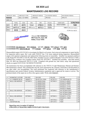 XX XXX LLC
MAINTENANCE LOG RECORD
AIRCRAFT REG: AIRCRAFT TYPE AIRCRAFT SERIAL LH ENGINE SERIAL RH ENGINE SERIAL
NXXGS BAe 125-800A 2581XX P91363 P91371
VER 2.6
TOTAL LDGS APU HRS CYCLES EVENT DATE 7/20/2010
A/C 6711 4672 Total 2786.9 7278 INDEX NUMBER 122
EN 1 6473.5 4540 APU hrs/cyc 4675.3 7270 1888.4 APU tach adj (-)
EN 2 6656 4643 8 APU Cyc adj (+)
F.A.A. CRS YRR8491L
900 Nolen Dr, Suite 100
Dallas, Texas 76501
CUSTOMER: XX XXX LLC REG:NXXGS A/C S/N: 2581XX TSN: 6711.0 CSN: 4672
CUSTOMER ENG: TFE731-5R-1H S/N: P-91363 TSN: 6473.5 CSN: 4540 POS: #1
Disassembled engine S/N P-91363 to investigate for Metal in oil system. Sent removed components to repair facility
for inspection and/or repair. Ref. work order FS20187 line 3 for items replaced during inspection. Reassembled
engine with repaired components and replaced the following items at reassembly. Installed 1ea repaired condition
Lube Pump P/N 3071949-12 S/N 98-14057-0416. Installed 1ea new condition Breather Valve P/N 3075323-3 NSN.
Installed New condition Accy Gearbox Garloc Seals P/N 3072784-2. Installed Fan assembly with final stretch
Dim. Of .0055 per Honeywell TFE731-5 LLM. Complied with ground run, leak check, setup And operational
checks on engine S/N P-91363. NO DEFECTS NOTED.
All maintenance has been accomplished with reference to the TFE731-5 Light Maintenance Manual and Hawker
800 maintenance manual. This certified that only the work requested by the customer, listed above and described on
our sales order, was accomplished. The work performed was inspected with reference to the manufacturer’s
specifications and current Federal Aviation Administration regulations and is approved for return to service. The
pertinent details of the repair are on file at this agency under: Work order FS20187.
# NOMENCLATURE PN OFF SN OFF PN ON SN ON CONDITION
1 #1 CARBON SEAL 3060457-1 08-05158-13844 3075675-2 10-169020-00176 FN
5 BALL BEARINGS 3072885-1 87-06049-9644 3072885-1 09-06331-08803 FN
87-06049-9642 09-06331-08809 FN
87-06049-9643 09-06331-13721 FN
87-06049-9646 09-06331-13755 FN
87-06049-9641 09-06331-08800 FN
3 BALL BEARINGS 3072884-1 87-06049-10653 3072884-1 09-182386-07057 FN
87-06049-10656 09-182386-07060 FN
87-06049-10633 09-182386-07075 FN
2 BALL BEARINGS 3072883-1 8706049-10915 3072883-1 09-06331-15756 FN
8706049-10935 09-06331-15803 FN
1 SEAL 3072784-2 NSN FN
1 ADAPTER OIL 3071355-1 NSN FN
Signed log entry in engine #1 logbook
UPDATED AVTRAK RECORDS WITH PART CHANGES
 