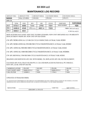 XX XXX LLC
MAINTENANCE LOG RECORD
AIRCRAFT REG: AIRCRAFT TYPE AIRCRAFT SERIAL LH ENGINE SERIAL RH ENGINE SERIAL
NXXGS BAe 125-800A 2581XX P91363 P91371
VER 2.6
TOTAL LDGS APU HRS CYCLES EVENT DATE 7/27/2010
A/C 6724.1 4680 Total 2793 7291 INDEX NUMBER 123
EN 1 6486.6 4548 APU hrs/cyc 4681.4 7283 1888.4 APU tach adj (-)
EN 2 6669.1 4651 8 APU Cyc adj (+)
REPLACED RH NAV LIGHT ASSY DUE TO DIM LED BARS. NEW UNIT OBTAINED AS A WARRANTY
REPLACEMENT FROM API. NEW UNIT OP CKS GOOD.
CW APU SEMI-ANNUAL/125 HR/250 CYCLE INSPECTION AVTRAK TASK 492001
CW APU SEMI-ANNUAL/250 HR/500 CYCLE MAINTENANCE AVTRAK TASK 492002
CW APU ANNUAL/500 HR/1000 CYCLE MAINTENANCE AVTRAK TASK 492003
CW APU ANNUAL/1000 HR/2000 CYCLE MAINTENANCE AVTRAK TASK 4920004.
CW APU BIENNIAL/1500 HR/3000 CYCLE MAINTENANCE AVTRAK TASK 492005.
DRAINED AND SERVICED APU OIL WITH MOBIL 254. REPLACED APU OIL FILTER ELEMENT.
CLEANED APU FUEL INLET FILTER PN 211-326 AND REPLACED FILTER SEAL PN 3500AS12.
RAN APU, LEAK AND OP CKS OK.
NOMENCLATURE PN OFF SN OFF PN ON SN ON
NAV LIGHT ASSY H800-0353-2 041 H800-0353-2 301
OIL FILTER 169009-1 NSN 179411 NSN
UPDATED AVTRAK RECORDS.
ALL MAINTENANCE PERFORMED ON THIS AIRCRAFT WAS PERFORMED IAW THE CURRENT REGULATIONS OF THE FEDERAL AVIATION
ADMINISTRATION AND IS APPROVED FOR RETURN TO SERVICE WITH RESPECT TO THE WORK PERFORMED.
SIGNATURE: CERT NO: A&P 3357851
GREGORY A. STULTZ
 