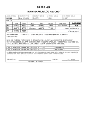 XX XXX LLC
MAINTENANCE LOG RECORD
AIRCRAFT REG: AIRCRAFT TYPE AIRCRAFT SERIAL LH ENGINE SERIAL RH ENGINE SERIAL
NXXGS BAe 125-800A 2581XX P91363 P91371
VER 2.6
TOTAL LDGS APU HRS CYCLES EVENT DATE 8/10/2010
A/C 6735.3 4690 Total 2799.2 7303 INDEX NUMBER 125
EN 1 6497.8 4558 APU hrs/cyc 4687.6 7295 1888.4 APU tach adj (-)
EN 2 6680.3 4661 8 APU Cyc adj (+)
SOAP SAMPLES TAKEN EARLY (25 HOURS) ON #1 AND #2 ENGINES PER HONEYWELL
ENGINEERING.
NEW OIL FILTERS, PN 3070945-1, O- RINGS PN S9413-06 INSTALLED, LH AND RH ENG CHIP
DETECTORS CHECK OK, RAN BOTH ENGINES FOR LEAK/OP CK, OK FOR SERVICE. SERVICED OIL
LEVEL TO FULL. NORMAL RESAMPLE NEXT DUE IN 150 HOURS AT 6885 AFTT.
TOTAL TIME SINCE #1 OIL CHANGE @6470.2 ETSN: 24.3 HOURS
TOTAL TIME SINCE #2 OIL CHANGE @5835.7 ETSN: 844.6 HOURS
ALL MAINTENANCE PERFORMED ON THIS AIRCRAFT WAS PERFORMED IAW THE CURRENT REGULATIONS OF THE FEDERAL AVIATION
ADMINISTRATION AND IS APPROVED FOR RETURN TO SERVICE WITH RESPECT TO THE WORK PERFORMED.
SIGNATURE: CERT NO: A&P 3357851
GREGORY A. STULTZ
 