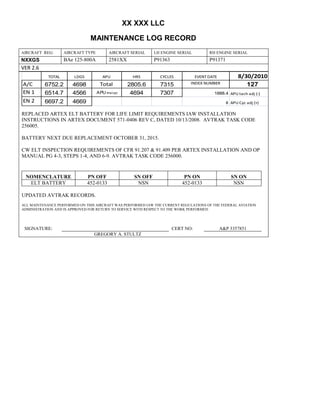 XX XXX LLC
MAINTENANCE LOG RECORD
AIRCRAFT REG: AIRCRAFT TYPE AIRCRAFT SERIAL LH ENGINE SERIAL RH ENGINE SERIAL
NXXGS BAe 125-800A 2581XX P91363 P91371
VER 2.6
TOTAL LDGS APU HRS CYCLES EVENT DATE 8/30/2010
A/C 6752.2 4698 Total 2805.6 7315 INDEX NUMBER 127
EN 1 6514.7 4566 APU hrs/cyc 4694 7307 1888.4 APU tach adj (-)
EN 2 6697.2 4669 8 APU Cyc adj (+)
REPLACED ARTEX ELT BATTERY FOR LIFE LIMIT REQUIREMENTS IAW INSTALLATION
INSTRUCTIONS IN ARTEX DOCUMENT 571-0406 REV C, DATED 10/13/2008. AVTRAK TASK CODE
256005.
BATTERY NEXT DUE REPLACEMENT OCTOBER 31, 2015.
CW ELT INSPECTION REQUIREMENTS OF CFR 91.207 & 91.409 PER ARTEX INSTALLATION AND OP
MANUAL PG 4-3, STEPS 1-4, AND 6-9. AVTRAK TASK CODE 256000.
NOMENCLATURE PN OFF SN OFF PN ON SN ON
ELT BATTERY 452-0133 NSN 452-0133 NSN
UPDATED AVTRAK RECORDS.
ALL MAINTENANCE PERFORMED ON THIS AIRCRAFT WAS PERFORMED IAW THE CURRENT REGULATIONS OF THE FEDERAL AVIATION
ADMINISTRATION AND IS APPROVED FOR RETURN TO SERVICE WITH RESPECT TO THE WORK PERFORMED.
SIGNATURE: CERT NO: A&P 3357851
GREGORY A. STULTZ
 