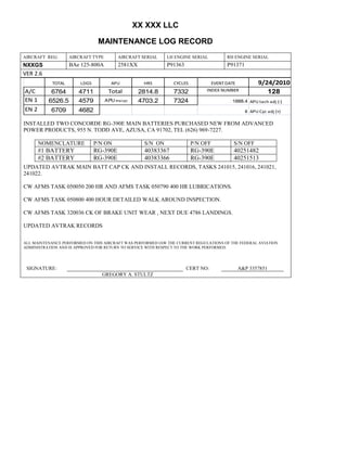 XX XXX LLC
MAINTENANCE LOG RECORD
AIRCRAFT REG: AIRCRAFT TYPE AIRCRAFT SERIAL LH ENGINE SERIAL RH ENGINE SERIAL
NXXGS BAe 125-800A 2581XX P91363 P91371
VER 2.6
TOTAL LDGS APU HRS CYCLES EVENT DATE 9/24/2010
A/C 6764 4711 Total 2814.8 7332 INDEX NUMBER 128
EN 1 6526.5 4579 APU hrs/cyc 4703.2 7324 1888.4 APU tach adj (-)
EN 2 6709 4682 8 APU Cyc adj (+)
INSTALLED TWO CONCORDE RG-390E MAIN BATTERIES PURCHASED NEW FROM ADVANCED
POWER PRODUCTS, 955 N. TODD AVE, AZUSA, CA 91702, TEL (626) 969-7227.
NOMENCLATURE P/N ON S/N ON P/N OFF S/N OFF
#1 BATTERY RG-390E 40383367 RG-390E 40251482
#2 BATTERY RG-390E 40383366 RG-390E 40251513
UPDATED AVTRAK MAIN BATT CAP CK AND INSTALL RECORDS, TASKS 241015, 241016, 241021,
241022.
CW AFMS TASK 050050 200 HR AND AFMS TASK 050790 400 HR LUBRICATIONS.
CW AFMS TASK 050800 400 HOUR DETAILED WALK AROUND INSPECTION.
CW AFMS TASK 320036 CK OF BRAKE UNIT WEAR , NEXT DUE 4786 LANDINGS.
UPDATED AVTRAK RECORDS
ALL MAINTENANCE PERFORMED ON THIS AIRCRAFT WAS PERFORMED IAW THE CURRENT REGULATIONS OF THE FEDERAL AVIATION
ADMINISTRATION AND IS APPROVED FOR RETURN TO SERVICE WITH RESPECT TO THE WORK PERFORMED.
SIGNATURE: CERT NO: A&P 3357851
GREGORY A. STULTZ
 