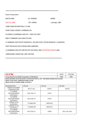 ++++++++++++++++++++++++++++++++++++++++++++++++++++++++++++++
Exxon Corporation
BAE125-800 s/n: NA04XX NXXXX
JULY 15, 1996 TAT: 2998.0 Landings: 1887
CAMP CARD RECORD ONLY: 27.490
AFMS TASKS 276039 LT AIRBRAKE OH
& 276063 LH AIRBRAKE JACK EYE – END LIFE LIMIT
R&R LT AIRBRAKE JACK AND EYE END.
LT AIRBRAKE JACK PN OFF AIR46520-1, SN LK8711925, PN ON AIR46520-1, SNLK0454.
PART INSTALLED HAS 0 HOURS AND LANDINGS.
LH AIRBRAKE JACK EYE-END PN OFF AIR 22016, NSN, PN ON NOT NOTED, NSN
UNREADABLE SIGNATURE, A&P 2207528
++++++++++++++++++++++++++++++++++++++++++++++++++++++++++++++++++
11/1/96 AFTT CYCLES
Transcribed Exxon Mobil Corporation CAMP Report 3078 1938
RESEARCHED AD 94-01-04 EFF 2/4/1994 FOUND NA, NO -904 PROCESSOR INSTALLED
REPLACED STBY AIRSPEED INDICATOR
REPLACED #2 UPPER XPDR ANTENNA
DESCRIPTION PN ON SN ON SN OFF
SMITH STANDBY
AIRSPEED IND
WL271A51 AG951 AG952
#1 UPPER
TRANSPONDER
ANTENNA
S65-5366-7L 35878
#2 UPPER
TRANSPONDER
ANTENNA
S65-5366-7L 35879
UPPER TCAS
ANTENNA
7514060-902 96025434
LOWER TCAS
ANTENNA
7514060-902 96025432
#1 LOWER
TRANSPONDER
ANTENNA
S65-5366-7L 35880 2014, PN 10A1
 