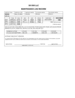 XX XXX LLC
MAINTENANCE LOG RECORD
AIRCRAFT REG: AIRCRAFT TYPE AIRCRAFT SERIAL LH ENGINE SERIAL RH ENGINE SERIAL
NXXGS BAe 125-800A 2581XX P91363 P91371
VER 2.6
TOTAL LDGS APU HRS CYCLES EVENT DATE 10/1/2010
A/C 6772.9 4717 Total 2820 7340 INDEX NUMBER 129
EN 1 6535.4 4585 APU hrs/cyc 4708.4 7332 1888.4 APU tach adj (-)
EN 2 6717.9 4688 8 APU Cyc adj (+)
INSTALLED ONE CONCORDE RG-126 AUX BATTERY PURCHASED NEW FROM ADVANCED POWER
PRODUCTS, 955 N. TODD AVE, AZUSA, CA 91702, TEL (626) 969-7227.
NOMENCLATURE P/N ON S/N ON P/N OFF S/N OFF
#3 (UJ) AUX BATTERY RG-126 40400072 RG-126 40126243
AVTRAK TASK 241017 UPDATED.
ALL MAINTENANCE PERFORMED ON THIS AIRCRAFT WAS PERFORMED IAW THE CURRENT REGULATIONS OF THE FEDERAL AVIATION
ADMINISTRATION AND IS APPROVED FOR RETURN TO SERVICE WITH RESPECT TO THE WORK PERFORMED.
SIGNATURE: CERT NO: A&P 3357851
GREGORY A. STULTZ
 