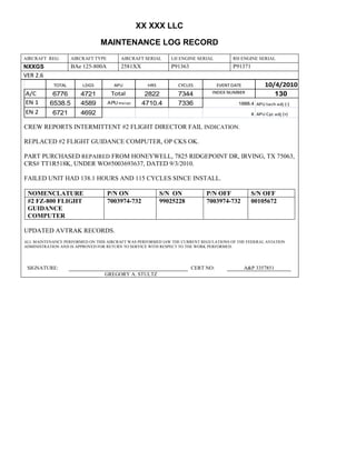 XX XXX LLC
MAINTENANCE LOG RECORD
AIRCRAFT REG: AIRCRAFT TYPE AIRCRAFT SERIAL LH ENGINE SERIAL RH ENGINE SERIAL
NXXGS BAe 125-800A 2581XX P91363 P91371
VER 2.6
TOTAL LDGS APU HRS CYCLES EVENT DATE 10/4/2010
A/C 6776 4721 Total 2822 7344 INDEX NUMBER 130
EN 1 6538.5 4589 APU hrs/cyc 4710.4 7336 1888.4 APU tach adj (-)
EN 2 6721 4692 8 APU Cyc adj (+)
CREW REPORTS INTERMITTENT #2 FLIGHT DIRECTOR FAIL INDICATION.
REPLACED #2 FLIGHT GUIDANCE COMPUTER, OP CKS OK.
PART PURCHASED REPAIRED FROM HONEYWELL, 7825 RIDGEPOINT DR, IRVING, TX 75063,
CRS# TT1R518K, UNDER WO#5003693637, DATED 9/3/2010.
FAILED UNIT HAD 138.1 HOURS AND 115 CYCLES SINCE INSTALL.
NOMENCLATURE P/N ON S/N ON P/N OFF S/N OFF
#2 FZ-800 FLIGHT
GUIDANCE
COMPUTER
7003974-732 99025228 7003974-732 00105672
UPDATED AVTRAK RECORDS.
ALL MAINTENANCE PERFORMED ON THIS AIRCRAFT WAS PERFORMED IAW THE CURRENT REGULATIONS OF THE FEDERAL AVIATION
ADMINISTRATION AND IS APPROVED FOR RETURN TO SERVICE WITH RESPECT TO THE WORK PERFORMED.
SIGNATURE: CERT NO: A&P 3357851
GREGORY A. STULTZ
 