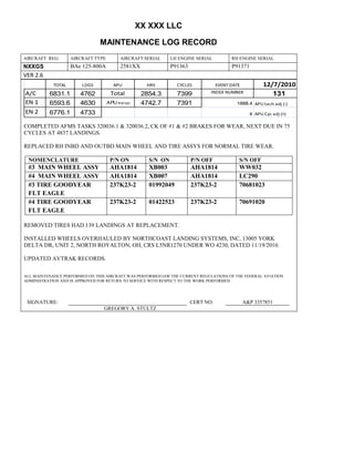 XX XXX LLC
MAINTENANCE LOG RECORD
AIRCRAFT REG: AIRCRAFT TYPE AIRCRAFT SERIAL LH ENGINE SERIAL RH ENGINE SERIAL
NXXGS BAe 125-800A 2581XX P91363 P91371
VER 2.6
TOTAL LDGS APU HRS CYCLES EVENT DATE 12/7/2010
A/C 6831.1 4762 Total 2854.3 7399 INDEX NUMBER 131
EN 1 6593.6 4630 APU hrs/cyc 4742.7 7391 1888.4 APU tach adj (-)
EN 2 6776.1 4733 8 APU Cyc adj (+)
COMPLETED AFMS TASKS 320036.1 & 320036.2, CK OF #1 & #2 BRAKES FOR WEAR, NEXT DUE IN 75
CYCLES AT 4837 LANDINGS.
REPLACED RH INBD AND OUTBD MAIN WHEEL AND TIRE ASSYS FOR NORMAL TIRE WEAR.
NOMENCLATURE P/N ON S/N ON P/N OFF S/N OFF
#3 MAIN WHEEL ASSY AHA1814 XB003 AHA1814 WW032
#4 MAIN WHEEL ASSY AHA1814 XB007 AHA1814 LC290
#3 TIRE GOODYEAR
FLT EAGLE
237K23-2 01992049 237K23-2 70681023
#4 TIRE GOODYEAR
FLT EAGLE
237K23-2 01422523 237K23-2 70691020
REMOVED TIRES HAD 139 LANDINGS AT REPLACEMENT.
INSTALLED WHEELS OVERHAULED BY NORTHCOAST LANDING SYSTEMS, INC, 13005 YORK
DELTA DR, UNIT 2, NORTH ROYALTON, OH, CRS L5NR1270 UNDER WO 4230, DATED 11/19/2010.
UPDATED AVTRAK RECORDS.
ALL MAINTENANCE PERFORMED ON THIS AIRCRAFT WAS PERFORMED IAW THE CURRENT REGULATIONS OF THE FEDERAL AVIATION
ADMINISTRATION AND IS APPROVED FOR RETURN TO SERVICE WITH RESPECT TO THE WORK PERFORMED.
SIGNATURE: CERT NO: A&P 3357851
GREGORY A. STULTZ
 