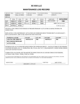XX XXX LLC
MAINTENANCE LOG RECORD
AIRCRAFT REG: AIRCRAFT TYPE AIRCRAFT SERIAL LH ENGINE SERIAL RH ENGINE SERIAL
NXXGS BAe 125-800A 2581XX P91363 P91371
VER 2.6
TOTAL LDGS APU HRS CYCLES EVENT DATE 12/11/2010
A/C 6833.3 4762 Total 2856.3 7401 INDEX NUMBER 132
EN 1 6595.8 4630 APU hrs/cyc 4744.7 7393 1888.4 APU tach adj (-)
EN 2 6778.3 4733 8 APU Cyc adj (+)
FOUND #1 ENG THRUST REVERSER OUTBOARD PRIMARY ACTUATOR LEAKING DURING TR
INSPECTION.
REPLACED #1 ENG OB PRIMARY ACTUATOR IAW NORDAM GROUP TR5000 MM 78-32-40 M-RAH17,
REV4, DATED MAY, 2004. LEAK AND FUNCTION TESTS OK.
NOMENCLATURE P/N ON S/N ON P/N OFF S/N OFF
LH ENG OB THRUST
REVERSER PRIMARY
ACTUATOR
5453512-19 528 5453512-1 202
OVERHAULED ACTUATOR OBTAINED FROM THE NORDAM GROUP – NACELLE/THRUST REVERSERS
SYSTEMS DIVISION, 6911 N. WHIRLPOOL DR, TULSA, OK 74117, CRS#NZ6R569Y UNDER WORK ORDER
# R10-2201 DATED 9/16/2010.
COMPLETED 150-250 HR AND 300-400 HR TR INSPECTION ON LH AND RH THRUST REVERSERS,
AVTRAK TASK 783003, 783004, 783007 & 783008.
ALL MAINTENANCE PERFORMED ON THIS AIRCRAFT WAS PERFORMED IAW THE CURRENT REGULATIONS OF THE FEDERAL AVIATION
ADMINISTRATION AND IS APPROVED FOR RETURN TO SERVICE WITH RESPECT TO THE WORK PERFORMED.
SIGNATURE: CERT NO: A&P 3357851
GREGORY A. STULTZ
 