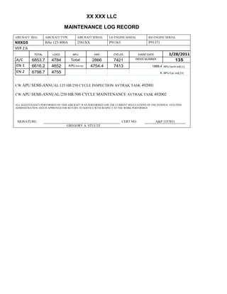 XX XXX LLC
MAINTENANCE LOG RECORD
AIRCRAFT REG: AIRCRAFT TYPE AIRCRAFT SERIAL LH ENGINE SERIAL RH ENGINE SERIAL
NXXGS BAe 125-800A 2581XX P91363 P91371
VER 2.6
TOTAL LDGS APU HRS CYCLES EVENT DATE 1/28/2011
A/C 6853.7 4784 Total 2866 7421 INDEX NUMBER 135
EN 1 6616.2 4652 APU hrs/cyc 4754.4 7413 1888.4 APU tach adj (-)
EN 2 6798.7 4755 8 APU Cyc adj (+)
CW APU SEMI-ANNUAL/125 HR/250 CYCLE INSPECTION AVTRAK TASK 492001
CW APU SEMI-ANNUAL/250 HR/500 CYCLE MAINTENANCE AVTRAK TASK 492002
ALL MAINTENANCE PERFORMED ON THIS AIRCRAFT WAS PERFORMED IAW THE CURRENT REGULATIONS OF THE FEDERAL AVIATION
ADMINISTRATION AND IS APPROVED FOR RETURN TO SERVICE WITH RESPECT TO THE WORK PERFORMED.
SIGNATURE: CERT NO: A&P 3357851
GREGORY A. STULTZ
 