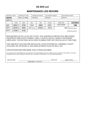 XX XXX LLC
MAINTENANCE LOG RECORD
AIRCRAFT REG: AIRCRAFT TYPE AIRCRAFT SERIAL LH ENGINE SERIAL RH ENGINE SERIAL
NXXGS BAe 125-800A 2581XX P91363 P91371
VER 2.6
TOTAL LDGS APU HRS CYCLES EVENT DATE 2/2/2011
A/C 6853.7 4784 Total 2866 7421 INDEX NUMBER
136
EN 1 6616.2 4652 APU hrs/cyc 4754.4 7413 1888.4 APU tach adj (-)
EN 2 6798.7 4755 8 APU Cyc adj (+)
RESEARCHED AD 2011-01-09, EFF 2/9/2011 “B/E AEROSPACE PROTECTIVE BREATHING
EQUIPMENT (PBE) PART NUMBER 119003-11 INSTALLED ON VARIOUS TRANSPORT
AIRPLANES”. FOUND THIS AD NA PART NUMBER, PART NOT INSTALLED AT THIS TIME.
THIS AIRCRAFT HAS ONE PBE INSTALLED, AVOX SYSTEMS INC, FORMERLY SCOTT
AVIATION, INC PN 802300-14, NSN, REPLACEMENT DATE OF MAY, 2011.
UPDATED MOD RECORD BOOK AND AVTRAK RECORDS.
ALL MAINTENANCE PERFORMED ON THIS AIRCRAFT WAS PERFORMED IAW THE CURRENT REGULATIONS OF THE FEDERAL AVIATION
ADMINISTRATION AND IS APPROVED FOR RETURN TO SERVICE WITH RESPECT TO THE WORK PERFORMED.
SIGNATURE: CERT NO: A&P 3357851
GREGORY A. STULTZ
 