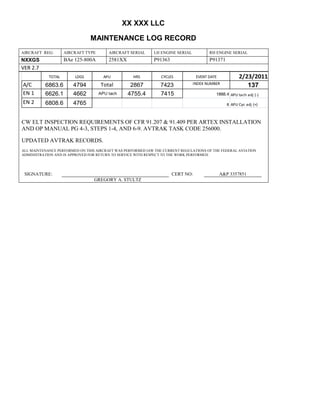 XX XXX LLC
MAINTENANCE LOG RECORD
AIRCRAFT REG: AIRCRAFT TYPE AIRCRAFT SERIAL LH ENGINE SERIAL RH ENGINE SERIAL
NXXGS BAe 125-800A 2581XX P91363 P91371
VER 2.7
TOTAL LDGS APU HRS CYCLES EVENT DATE 2/23/2011
A/C 6863.6 4794 Total 2867 7423 INDEX NUMBER
137
EN 1 6626.1 4662 APU tach 4755.4 7415 1888.4 APU tach adj (-)
EN 2 6808.6 4765 8 APU Cyc adj (+)
CW ELT INSPECTION REQUIREMENTS OF CFR 91.207 & 91.409 PER ARTEX INSTALLATION
AND OP MANUAL PG 4-3, STEPS 1-4, AND 6-9. AVTRAK TASK CODE 256000.
UPDATED AVTRAK RECORDS.
ALL MAINTENANCE PERFORMED ON THIS AIRCRAFT WAS PERFORMED IAW THE CURRENT REGULATIONS OF THE FEDERAL AVIATION
ADMINISTRATION AND IS APPROVED FOR RETURN TO SERVICE WITH RESPECT TO THE WORK PERFORMED.
SIGNATURE: CERT NO: A&P 3357851
GREGORY A. STULTZ
 