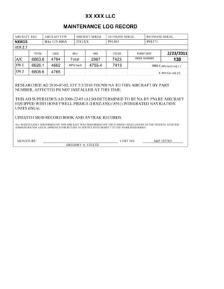 XX XXX LLC
MAINTENANCE LOG RECORD
AIRCRAFT REG: AIRCRAFT TYPE AIRCRAFT SERIAL LH ENGINE SERIAL RH ENGINE SERIAL
NXXGS BAe 125-800A 2581XX P91363 P91371
VER 2.7
TOTAL LDGS APU HRS CYCLES EVENT DATE 2/23/2011
A/C 6863.6 4794 Total 2867 7423 INDEX NUMBER
138
EN 1 6626.1 4662 APU tach 4755.4 7415 1888.4 APU tach adj (-)
EN 2 6808.6 4765 8 APU Cyc adj (+)
RESEARCHED AD 2010-07-02, EFF 5/3/2010 FOUND NA TO THIS AIRCRAFT BY PART
NUMBER, AFFECTED PN NOT INSTALLED AT THIS TIME.
THIS AD SUPERSEDES AD 2006-22-05 (ALSO DETERMINED TO BE NA BY PN) RE AIRCRAFT
EQUIPPED WITH HONEYWELL PRIMUS II RNZ-850()/-851() INTEGRATED NAVIGATION
UNITS (INUs).
UPDATED MOD RECORD BOOK AND AVTRAK RECORDS.
ALL MAINTENANCE PERFORMED ON THIS AIRCRAFT WAS PERFORMED IAW THE CURRENT REGULATIONS OF THE FEDERAL AVIATION
ADMINISTRATION AND IS APPROVED FOR RETURN TO SERVICE WITH RESPECT TO THE WORK PERFORMED.
SIGNATURE: CERT NO: A&P 3357851
GREGORY A. STULTZ
 