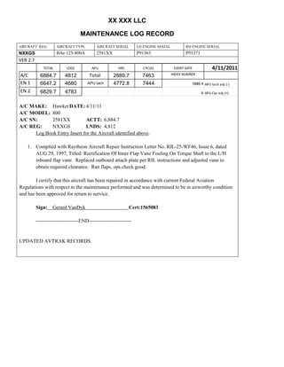 XX XXX LLC
MAINTENANCE LOG RECORD
AIRCRAFT REG: AIRCRAFT TYPE AIRCRAFT SERIAL LH ENGINE SERIAL RH ENGINE SERIAL
NXXGS BAe 125-800A 2581XX P91363 P91371
VER 2.7
TOTAL LDGS APU HRS CYCLES EVENT DATE 4/11/2011
A/C 6884.7 4812 Total 2889.7 7463 INDEX NUMBER
EN 1 6647.2 4680 APU tach 4772.8 7444 1888.4 APU tach adj (-)
EN 2 6829.7 4783 8 APU Cyc adj (+)
A/C MAKE: HawkerDATE: 4/11/11
A/C MODEL: 800
A/C SN: 2581XX ACTT: 6,884.7
A/C REG: NXXGS LNDS: 4,812
Log Book Entry Insert for the Aircraft identified above.
1. Complied with Raytheon Aircraft Repair Instruction Letter No. RIL-25-WF46, Issue 6, dated
AUG 29, 1997, Titled: Rectification Of Inner Flap Vane Fouling On Torque Shaft to the L/H
inboard flap vane. Replaced outboard attach plate per RIL instructions and adjusted vane to
obtain required clearance. Ran flaps, ops check good.
I certify that this aircraft has been repaired in accordance with current Federal Aviation
Regulations with respect to the maintenance performed and was determined to be in airworthy condition
and has been approved for return to service.
Sign: Gerard VanDyk Cert:1565083
-------------------------END-------------------------
UPDATED AVTRAK RECORDS.
 