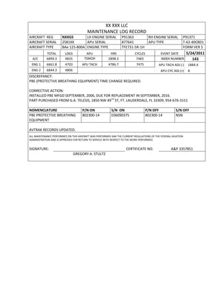 XX XXX LLC
MAINTENANCE LOG RECORD
AIRCRAFT REG NXXGS LH ENGINE SERIAL P91363 RH ENGINE SERIAL P91371
AIRCRAFT SERIAL 2581XX APU SERIAL 877641 APU TYPE T-62-40C8D1
AIRCRAFT TYPE BAe 125-800A ENGINE TYPE TFE731-5R-1H FORM VER 5
TOTAL LDGS APU HRS CYCLES EVENT DATE 5/24/2011
A/C 6899.3 4835 TSMOH 2898.3 7483 INDEX NUMBER 143
ENG 1 6661.8 4703 APU TACH 4786.7 7475 APU TACH ADJ (-) 1884.4
ENG 2 6844.3 4806 APU CYC ADJ (+) 8
DISCREPANCY:
PBE (PROTECTIVE BREATHING EQUIPMENT) TIME CHANGE REQUIRED.
CORRECTIVE ACTION:
INSTALLED PBE MFGD SEPTEMBER, 2006, DUE FOR REPLACEMENT IN SEPTEMBER, 2016.
PART PURCHASED FROM G.A. TELESIS, 1850 NW 49TH
ST, FT. LAUDERDALE, FL 33309, 954-676-3111
NOMENCLATURE P/N ON S/N ON P/N OFF S/N OFF
PBE PROTECTIVE BREATHING
EQUIPMENT
802300-14 E06090375 802300-14 NSN
AVTRAK RECORDS UPDATED.
ALL MAINTENANCE PERFORMED ON THIS AIRCRAFT WAS PERFORMED IAW THE CURRENT REGULATIONS OF THE FEDERAL AVIATION
ADMINISTRATION AND IS APPROVED FOR RETURN TO SERVICE WITH RESPECT TO THE WORK PERFORMED.
SIGNATURE: CERTIFICATE NO. A&P 3357851
GREGORY A. STULTZ
 