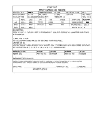 XX XXX LLC
MAINTENANCE LOG RECORD
AIRCRAFT REG NXXGS LH ENGINE SERIAL P91363 RH ENGINE SERIAL P91371
AIRCRAFT SERIAL 2581XX APU SERIAL 877641 APU TYPE T-62-40C8D1
AIRCRAFT TYPE BAe 125-800A ENGINE TYPE TFE731-5R-1H FORM VER 5
TOTAL LDGS APU HRS CYCLES EVENT DATE 6/20/2011
A/C 6903.1 4839 TSMOH 2904.6 7493 INDEX NUMBER 144
ENG 1 6665.6 4707 APU TACH 4793 7485 APU TACH ADJ (-) 1884.4
ENG 2 6848.1 4810 APU CYC ADJ (+) 8
DISCREPANCY:
CREW REPORTS #1 FMS CDU HARD TO READ IN DIRECT SUNLIGHT, DIM DISPLAY CANNOT BE BRIGHTENED
WITH CONTROL.
CORRECTIVE ACTION:
INSTALLED OVERHAULED FMS CD-800 OBTAINED FROM HONEYWELL.
UNIT OP CKS OK.
UNIT OH’D ON 6/15/2011 BY HONEYWELL WICHITA, CRS# LV2R992K UNDER WO# 5004370969. DATA PLATE
REFLECTS MODS A, B, C, D, E, F, G, H, J, K, L, M, N, P, R, S INCORPORATED.
NOMENCLATURE P/N ON S/N ON P/N OFF S/N OFF
#1 FMS CDU 7004403-902 86090164 7004403-902 92100390
AVTRAK RECORDS UPDATED.
ALL MAINTENANCE PERFORMED ON THIS AIRCRAFT WAS PERFORMED IAW THE CURRENT REGULATIONS OF THE FEDERAL AVIATION
ADMINISTRATION AND IS APPROVED FOR RETURN TO SERVICE WITH RESPECT TO THE WORK PERFORMED.
SIGNATURE: CERTIFICATE NO. A&P 3357851
GREGORY A. STULTZ
 