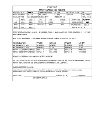 XX XXX LLC
MAINTENANCE LOG RECORD
AIRCRAFT REG NXXGS LH ENGINE SERIAL P91363 RH ENGINE SERIAL P91371
AIRCRAFT SERIAL 2581XX APU SERIAL 877641 APU TYPE T-62-40C8D1
AIRCRAFT TYPE BAe 125-800A ENGINE TYPE TFE731-5R-1H FORM VER 5
TOTAL LDGS APU HRS CYCLES EVENT DATE 6/21/2011
A/C 6903.1 4839 TSMOH 2904.6 7493 INDEX NUMBER 145
ENG 1 6665.6 4707 APU TACH 4793 7485 APU TACH ADJ (-) 1884.4
ENG 2 6848.1 4810 APU CYC ADJ (+) 8
COMPLETED AFMS TASKS 320036.1 & 320036.2, CK OF #1 & #2 BRAKES FOR WEAR, NEXT DUE IN 75 CYCLES
AT 4914 LANDINGS.
REPLACED LH INBD AND OUTBD MAIN WHEEL AND TIRE ASSYS FOR NORMAL TIRE WEAR.
NOMENCLATURE P/N ON S/N ON P/N OFF S/N OFF
#1 MAIN WHEEL ASSY AHA1814 WW032 AHA1814 SL105
#2 MAIN WHEEL ASSY AHA1814 LC290 AHA1814 LR165
#1 TIRE GOODYEAR FLT EAGLE 237K23-2 03562955 237K23-2 00963011
#2 TIRE GOODYEAR FLT EAGLE 237K23-2 03562950 237K23-2 00963019
REMOVED TIRES HAD 149 LANDINGS AT REPLACEMENT.
INSTALLED WHEELS OVERHAULED BY NORTHCOAST LANDING SYSTEMS, INC, 13005 YORK DELTA DR, UNIT 2,
NORTH ROYALTON, OH, CRS L5NR1270 UNDER WO 4289, DATED 1/28/2011.
AVTRAK RECORDS UPDATED.
ALL MAINTENANCE PERFORMED ON THIS AIRCRAFT WAS PERFORMED IAW THE CURRENT REGULATIONS OF THE FEDERAL AVIATION
ADMINISTRATION AND IS APPROVED FOR RETURN TO SERVICE WITH RESPECT TO THE WORK PERFORMED.
SIGNATURE: CERTIFICATE NO. A&P 3357851
GREGORY A. STULTZ
 