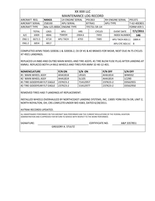 XX XXX LLC
MAINTENANCE LOG RECORD
AIRCRAFT REG NXXGS LH ENGINE SERIAL P91363 RH ENGINE SERIAL P91371
AIRCRAFT SERIAL 2581XX APU SERIAL 877641 APU TYPE T-62-40C8D1
AIRCRAFT TYPE BAe 125-800A ENGINE TYPE TFE731-5R-1H FORM VER 5
TOTAL LDGS APU HRS CYCLES EVENT DATE 7/1/2011
A/C 6909 4846 TSMOH 2904.6 7493 INDEX NUMBER 146
ENG 1 6671.5 4714 APU TACH 4793 7485 APU TACH ADJ (-) 1884.4
ENG 2 6854 4817 APU CYC ADJ (+) 8
COMPLETED AFMS TASKS 320036.1 & 320036.2, CK OF #1 & #2 BRAKES FOR WEAR, NEXT DUE IN 75 CYCLES
AT 4921 LANDINGS.
REPLACED LH INBD AND OUTBD MAIN WHEEL AND TIRE ASSYS. #1 TIRE BLEW FUSE PLUG AFTER LANDING AT
KMMU. REPLACED BOTH LH MLG WHEELS AND TIRES PER AMM 32-40-12-401.
NOMENCLATURE P/N ON S/N ON P/N OFF S/N OFF
#1 MAIN WHEEL ASSY AHA1814 LR165 AHA1814 WW032
#2 MAIN WHEEL ASSY AHA1814 SL105 AHA1814 LC290
#1 TIRE GOODYEAR FLT EAGLE 237K23-2 71412957 237K23-2 03562955
#2 TIRE GOODYEAR FLT EAGLE 237K23-2 11412977 237K23-2 03562950
REMOVED TIRES HAD 7 LANDINGS AT REPLACEMENT.
INSTALLED WHEELS OVERHAULED BY NORTHCOAST LANDING SYSTEMS, INC, 13005 YORK DELTA DR, UNIT 2,
NORTH ROYALTON, OH, CRS L5NR1270 UNDER WO 4383, DATED 6/28/2011.
AVTRAK RECORDS UPDATED.
ALL MAINTENANCE PERFORMED ON THIS AIRCRAFT WAS PERFORMED IAW THE CURRENT REGULATIONS OF THE FEDERAL AVIATION
ADMINISTRATION AND IS APPROVED FOR RETURN TO SERVICE WITH RESPECT TO THE WORK PERFORMED.
SIGNATURE: CERTIFICATE NO. A&P 3357851
GREGORY A. STULTZ
 