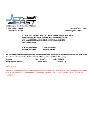 8375 Enterprise Ave. Philadelphia PA 19153
23 Aircraft Reg.: NXXGS Airframe Time: 6909.2
Aircraft S/N: 2581XX Airframe Cycles: 4846
1. REMOVED AND REPLACED THE LEFT MLG BRAKE MODULATOR WITH
A SERVICEABLE UNIT FROM DUNCAN AVIATION CRS# JGVR194F
IAW HAWKER 800 MM CH 32-40-00 OPERATIONAL AND LEAK
CHECKS ARE GOOD.
P/N ON: ACM22740 S/N ON: 50DM
P/N OFF: ACM22740 S/N OFF: KW140
The aircraft and/or components identified above were repaired and inspected IAW FAA regulations and were found
airworthy to return to service. Pertinent details of this repair are on file at this agency.
Signature : Date 07/01/11 A & P 3328658
Print Name Jim Pacifico Work Order: 11AN62239
GO SEE NOTES:
INSTALLED: 4 EA PLASTIC BACK UP RINGS BOTH MAXERET PN DAS2100-2, 2 EA. MODULATOR PACKING PN ACO321216, 4
EA. SEAL PN DAS2138-2, 3 EA. BRAKE MODULATOR RING PN DAS2119-4, 2 EA SEAL PN DAS2118-2, 2 EA. SEAL PN
DAS2119-6
 