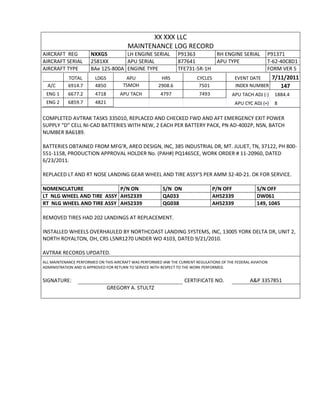 XX XXX LLC
MAINTENANCE LOG RECORD
AIRCRAFT REG NXXGS LH ENGINE SERIAL P91363 RH ENGINE SERIAL P91371
AIRCRAFT SERIAL 2581XX APU SERIAL 877641 APU TYPE T-62-40C8D1
AIRCRAFT TYPE BAe 125-800A ENGINE TYPE TFE731-5R-1H FORM VER 5
TOTAL LDGS APU HRS CYCLES EVENT DATE 7/11/2011
A/C 6914.7 4850 TSMOH 2908.6 7501 INDEX NUMBER 147
ENG 1 6677.2 4718 APU TACH 4797 7493 APU TACH ADJ (-) 1884.4
ENG 2 6859.7 4821 APU CYC ADJ (+) 8
COMPLETED AVTRAK TASKS 335010, REPLACED AND CHECKED FWD AND AFT EMERGENCY EXIT POWER
SUPPLY “D” CELL NI-CAD BATTERIES WITH NEW, 2 EACH PER BATTERY PACK, PN AD-4002P, NSN, BATCH
NUMBER BA6189.
BATTERIES OBTAINED FROM MFG’R, AREO DESIGN, INC, 385 INDUSTRIAL DR, MT. JULIET, TN, 37122, PH 800-
551-1158, PRODUCTION APPROVAL HOLDER No. (PAH#) PQ1465CE, WORK ORDER # 11-20960, DATED
6/23/2011.
REPLACED LT AND RT NOSE LANDING GEAR WHEEL AND TIRE ASSY’S PER AMM 32-40-21. OK FOR SERVICE.
NOMENCLATURE P/N ON S/N ON P/N OFF S/N OFF
LT NLG WHEEL AND TIRE ASSY AH52339 QA033 AH52339 DW061
RT NLG WHEEL AND TIRE ASSY AH52339 QG038 AH52339 149, 1045
REMOVED TIRES HAD 202 LANDINGS AT REPLACEMENT.
INSTALLED WHEELS OVERHAULED BY NORTHCOAST LANDING SYSTEMS, INC, 13005 YORK DELTA DR, UNIT 2,
NORTH ROYALTON, OH, CRS L5NR1270 UNDER WO 4103, DATED 9/21/2010.
AVTRAK RECORDS UPDATED.
ALL MAINTENANCE PERFORMED ON THIS AIRCRAFT WAS PERFORMED IAW THE CURRENT REGULATIONS OF THE FEDERAL AVIATION
ADMINISTRATION AND IS APPROVED FOR RETURN TO SERVICE WITH RESPECT TO THE WORK PERFORMED.
SIGNATURE: CERTIFICATE NO. A&P 3357851
GREGORY A. STULTZ
 
