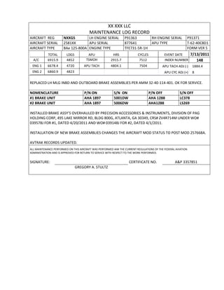 XX XXX LLC
MAINTENANCE LOG RECORD
AIRCRAFT REG NXXGS LH ENGINE SERIAL P91363 RH ENGINE SERIAL P91371
AIRCRAFT SERIAL 2581XX APU SERIAL 877641 APU TYPE T-62-40C8D1
AIRCRAFT TYPE BAe 125-800A ENGINE TYPE TFE731-5R-1H FORM VER 5
TOTAL LDGS APU HRS CYCLES EVENT DATE 7/13/2011
A/C 6915.9 4852 TSMOH 2915.7 7512 INDEX NUMBER 148
ENG 1 6678.4 4720 APU TACH 4804.1 7504 APU TACH ADJ (-) 1884.4
ENG 2 6860.9 4823 APU CYC ADJ (+) 8
REPLACED LH MLG INBD AND OUTBOARD BRAKE ASSEMBLIES PER AMM 32-40-114-401. OK FOR SERVICE.
NOMENCLATURE P/N ON S/N ON P/N OFF S/N OFF
#1 BRAKE UNIT AHA 1897 5001DW AHA 1288 LC378
#2 BRAKE UNIT AHA 1897 5006DW AHA1288 LS269
INSTALLED BRAKE ASSY’S OVERHAULED BY PRECISION ACCESSORIES & INSTRUMENTS, DIVISION OF PAG
HOLDING CORP, 495 LAKE MIRROR RD, BLDG 800G, ATLANTA, GA 30349, CRS# ZV4R714M UNDER WO#
039578J FOR #1, DATED 4/20/2011 AND WO# 039148J FOR #2, DATED 4/1/2011.
INSTALLATION OF NEW BRAKE ASSEMBLIES CHANGES THE AIRCRAFT MOD STATUS TO POST MOD 257668A.
AVTRAK RECORDS UPDATED.
ALL MAINTENANCE PERFORMED ON THIS AIRCRAFT WAS PERFORMED IAW THE CURRENT REGULATIONS OF THE FEDERAL AVIATION
ADMINISTRATION AND IS APPROVED FOR RETURN TO SERVICE WITH RESPECT TO THE WORK PERFORMED.
SIGNATURE: CERTIFICATE NO. A&P 3357851
GREGORY A. STULTZ
 