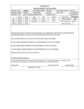 XX XXX LLC
MAINTENANCE LOG RECORD
AIRCRAFT REG NXXGS LH ENGINE SERIAL P91363 RH ENGINE SERIAL P91371
AIRCRAFT SERIAL 2581XX APU SERIAL 877641 APU TYPE T-62-40C8D1
AIRCRAFT TYPE BAe 125-800A ENGINE TYPE TFE731-5R-1H FORM VER 5
TOTAL LDGS APU HRS CYCLES EVENT DATE 7/26/2011
A/C 6932.9 4864 TSMOH 2925 7525 INDEX NUMBER 150
ENG 1 6695.4 4732 APU TACH 4813.4 7517 APU TACH ADJ (-) 1884.4
ENG 2 6877.9 4835 APU CYC ADJ (+) 8
RESEARCHED AD 2011-14-08, EFFECTIVE 8/19/2011, B/E AEROSPACE CONTINUOUS FLOW PASSENGER
OXYGEN MASK ASSY’S. AD NA BY PN, NOT INSTALLED ON THIS AC AT THIS TIME.
CW APU SEMI-ANNUAL/125 HR/250 CYCLE INSPECTION AVTRAK TASK 492001
CW APU SEMI-ANNUAL/250 HR/500 CYCLE MAINTENANCE AVTRAK TASK 492002
CW APU ANNUAL/500 HR/1000 CYCLE MAINTENANCE AVTRAK TASK 492003
CW APU ANNUAL/1000 HR/2000 CYCLE MAINTENANCE AVTRAK TASK 4920004.
DRAINED AND SERVICED APU OIL WITH MOBIL 254.
AVTRAK RECORDS UPDATED.
ALL MAINTENANCE PERFORMED ON THIS AIRCRAFT WAS PERFORMED IAW THE CURRENT REGULATIONS OF THE FEDERAL AVIATION
ADMINISTRATION AND IS APPROVED FOR RETURN TO SERVICE WITH RESPECT TO THE WORK PERFORMED.
SIGNATURE: CERTIFICATE NO. A&P 3357851
GREGORY A. STULTZ
 