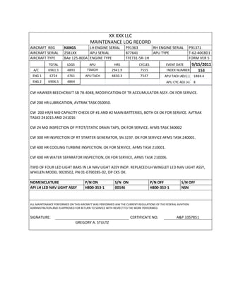 XX XXX LLC
MAINTENANCE LOG RECORD
AIRCRAFT REG NXXGS LH ENGINE SERIAL P91363 RH ENGINE SERIAL P91371
AIRCRAFT SERIAL 2581XX APU SERIAL 877641 APU TYPE T-62-40C8D1
AIRCRAFT TYPE BAe 125-800A ENGINE TYPE TFE731-5R-1H FORM VER 5
TOTAL LDGS APU HRS CYCLES EVENT DATE 9/15/2011
A/C 6961.5 4893 TSMOH 2941.9 7555 INDEX NUMBER 153
ENG 1 6724 4761 APU TACH 4830.3 7547 APU TACH ADJ (-) 1884.4
ENG 2 6906.5 4864 APU CYC ADJ (+) 8
CW HAWKER BEECHCRAFT SB 78-4048, MODIFICATION OF TR ACCUMULATOR ASSY. OK FOR SERVICE.
CW 200 HR LUBRICATION, AVTRAK TASK 050050.
CW 200 HR/4 MO CAPACITY CHECK OF #1 AND #2 MAIN BATTERIES, BOTH CK OK FOR SERVICE. AVTRAK
TASKS 241015 AND 241016
CW 24 MO INSPECTION OF PITOT/STATIC DRAIN TAPS, OK FOR SERVICE. AFMS TASK 340002
CW 300 HR INSPECTION OF RT STARTER GENERATOR, SN 3237. OK FOR SERVICE AFMS TASK 240001.
CW 400 HR COOLING TURBINE INSPECTION. OK FOR SERVICE, AFMS TASK 210001.
CW 400 HR WATER SEPARATOR INSPECTION, OK FOR SERVICE, AFMS TASK 210006.
TWO OF FOUR LED LIGHT BARS IN LH NAV LIGHT ASSY INOP. REPLACED LH WINGLET LED NAV LIGHT ASSY,
WHELEN MODEL 9028502, PN 01-0790285-02, OP CKS OK.
NOMENCLATURE P/N ON S/N ON P/N OFF S/N OFF
API LH LED NAV LIGHT ASSY H800-353-1 00146 H800-353-1 NSN
ALL MAINTENANCE PERFORMED ON THIS AIRCRAFT WAS PERFORMED IAW THE CURRENT REGULATIONS OF THE FEDERAL AVIATION
ADMINISTRATION AND IS APPROVED FOR RETURN TO SERVICE WITH RESPECT TO THE WORK PERFORMED.
SIGNATURE: CERTIFICATE NO. A&P 3357851
GREGORY A. STULTZ
 