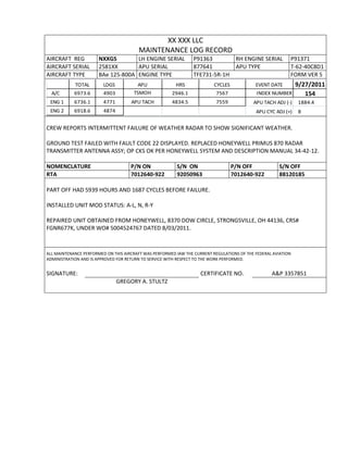 XX XXX LLC
MAINTENANCE LOG RECORD
AIRCRAFT REG NXXGS LH ENGINE SERIAL P91363 RH ENGINE SERIAL P91371
AIRCRAFT SERIAL 2581XX APU SERIAL 877641 APU TYPE T-62-40C8D1
AIRCRAFT TYPE BAe 125-800A ENGINE TYPE TFE731-5R-1H FORM VER 5
TOTAL LDGS APU HRS CYCLES EVENT DATE 9/27/2011
A/C 6973.6 4903 TSMOH 2946.1 7567 INDEX NUMBER 154
ENG 1 6736.1 4771 APU TACH 4834.5 7559 APU TACH ADJ (-) 1884.4
ENG 2 6918.6 4874 APU CYC ADJ (+) 8
CREW REPORTS INTERMITTENT FAILURE OF WEATHER RADAR TO SHOW SIGNIFICANT WEATHER.
GROUND TEST FAILED WITH FAULT CODE 22 DISPLAYED. REPLACED HONEYWELL PRIMUS 870 RADAR
TRANSMITTER ANTENNA ASSY; OP CKS OK PER HONEYWELL SYSTEM AND DESCRIPTION MANUAL 34-42-12.
NOMENCLATURE P/N ON S/N ON P/N OFF S/N OFF
RTA 7012640-922 92050963 7012640-922 88120185
PART OFF HAD 5939 HOURS AND 1687 CYCLES BEFORE FAILURE.
INSTALLED UNIT MOD STATUS: A-L, N, R-Y
REPAIRED UNIT OBTAINED FROM HONEYWELL, 8370 DOW CIRCLE, STRONGSVILLE, OH 44136, CRS#
FGNR677K, UNDER WO# 5004524767 DATED 8/03/2011.
ALL MAINTENANCE PERFORMED ON THIS AIRCRAFT WAS PERFORMED IAW THE CURRENT REGULATIONS OF THE FEDERAL AVIATION
ADMINISTRATION AND IS APPROVED FOR RETURN TO SERVICE WITH RESPECT TO THE WORK PERFORMED.
SIGNATURE: CERTIFICATE NO. A&P 3357851
GREGORY A. STULTZ
 