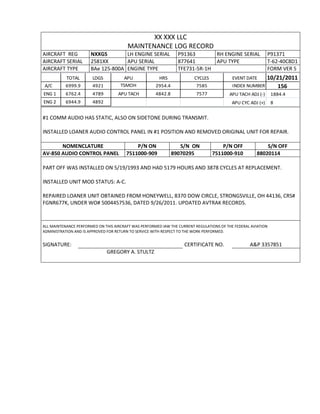 XX XXX LLC
MAINTENANCE LOG RECORD
AIRCRAFT REG NXXGS LH ENGINE SERIAL P91363 RH ENGINE SERIAL P91371
AIRCRAFT SERIAL 2581XX APU SERIAL 877641 APU TYPE T-62-40C8D1
AIRCRAFT TYPE BAe 125-800A ENGINE TYPE TFE731-5R-1H FORM VER 5
TOTAL LDGS APU HRS CYCLES EVENT DATE 10/21/2011
A/C 6999.9 4921 TSMOH 2954.4 7585 INDEX NUMBER 156
ENG 1 6762.4 4789 APU TACH 4842.8 7577 APU TACH ADJ (-) 1884.4
ENG 2 6944.9 4892 APU CYC ADJ (+) 8
#1 COMM AUDIO HAS STATIC, ALSO ON SIDETONE DURING TRANSMIT.
INSTALLED LOANER AUDIO CONTROL PANEL IN #1 POSITION AND REMOVED ORIGINAL UNIT FOR REPAIR.
NOMENCLATURE P/N ON S/N ON P/N OFF S/N OFF
AV-850 AUDIO CONTROL PANEL 7511000-909 89070295 7511000-910 88020114
PART OFF WAS INSTALLED ON 5/19/1993 AND HAD 5179 HOURS AND 3878 CYCLES AT REPLACEMENT.
INSTALLED UNIT MOD STATUS: A-C.
REPAIRED LOANER UNIT OBTAINED FROM HONEYWELL, 8370 DOW CIRCLE, STRONGSVILLE, OH 44136, CRS#
FGNR677K, UNDER WO# 5004457536, DATED 9/26/2011. UPDATED AVTRAK RECORDS.
ALL MAINTENANCE PERFORMED ON THIS AIRCRAFT WAS PERFORMED IAW THE CURRENT REGULATIONS OF THE FEDERAL AVIATION
ADMINISTRATION AND IS APPROVED FOR RETURN TO SERVICE WITH RESPECT TO THE WORK PERFORMED.
SIGNATURE: CERTIFICATE NO. A&P 3357851
GREGORY A. STULTZ
 