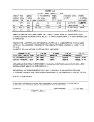 XX XXX LLC
MAINTENANCE LOG RECORD
AIRCRAFT REG NXXGS LH ENGINE SERIAL P91363 RH ENGINE SERIAL P91371
AIRCRAFT SERIAL 2581XX APU SERIAL 877641 APU TYPE T-62-40C8D1
AIRCRAFT TYPE BAe 125-800A ENGINE TYPE TFE731-5R-1H FORM VER 5
TOTAL LDGS APU HRS CYCLES EVENT DATE 11/16/2011
A/C 7009 4933 TSMOH 2959 7598 INDEX NUMBER 158
ENG 1 6771.5 4801 APU TACH 4847.4 7590 APU TACH ADJ (-) 1884.4
ENG 2 6954 4904 APU CYC ADJ (+) 8
REMOVED LOANER AUDIO CONTROL PANEL ON CAPTAINS SIDE AND INSTALLED UNIT OBTAINED FROM
FIELDTECH AVIONICS AND INSTRUMENTS, INC, 4151 N. MAIN ST, FORT WORTH, TX 76106 PH: 817-625-2719.
OK FOR SERVICE
REPLACED FWD AND AFT APU FIRE BOTTLE SQUIBS IAW AMM 26-20-54-201 FOR TIME. NEW INSTALLED
CARTRIDGES OBTAINED FROM HRD AERO SYSTEMS, 25555 AV STANFORD, VALENCIA, CA 91355, PH: 661-
295-0670.
SQUIBS TEST OK. DOM 7/6/2011, REPLACEMENT DUE ON 7/6/2017.
NOMENCLATURE P/N ON S/N ON P/N OFF S/N OFF
AV850 AUDIO CONTROL PANEL 7511000-910 88100196 7511000-909 89070295
AFT APU FIRE BOTTLE SQUIB M13083-5 23693 13083-5 ESD05L136-001
FWD APU FIRE BOTTLE SQUIB M13083-5 23706 13083-5 ESD05L136-001
INSTALLED AUDIO CONTROL UNIT REPAIRED BY DUNCAN AVIATION/LINCOLN, LINCOLN, NE, 68524, CRS#
JGVR194F, UNDER WO# 10HHA, DATED 10/26/2011.
INSTALLED FIRE BOTTLE CARTRIDGES MFG’D BY AMETEK, AMERON LLC DBA MASS SYSTEMS, 4750
LITTLEJOHN ST, BALDWIN PARK, CA 91706, PMA DMIR-NM602533, UNDER WO# 15174.6, DATED 7/6/2011.
UPDATED AVTRAK RECORDS.
ALL MAINTENANCE PERFORMED ON THIS AIRCRAFT WAS PERFORMED IAW THE CURRENT REGULATIONS OF THE FEDERAL AVIATION
ADMINISTRATION AND IS APPROVED FOR RETURN TO SERVICE WITH RESPECT TO THE WORK PERFORMED.
SIGNATURE: CERTIFICATE NO. A&P 3357851
GREGORY A. STULTZ
 