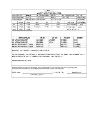 XX XXX LLC
MAINTENANCE LOG RECORD
AIRCRAFT REG NXXGS LH ENGINE SERIAL P91363 RH ENGINE SERIAL P91371
AIRCRAFT SERIAL 2581XX APU SERIAL 877641 APU TYPE T-62-40C8D1
AIRCRAFT TYPE BAe 125-800A ENGINE TYPE TFE731-5R-1H FORM VER 5
TOTAL LDGS APU HRS CYCLES EVENT DATE 11/21/2011
A/C 7009 4933 TSMOH 2959 7598 INDEX NUMBER 159
ENG 1 6771.5 4801 APU TACH 4847.4 7590 APU TACH ADJ (-) 1884.4
ENG 2 6954 4904 APU CYC ADJ (+) 8
NOMENCLATURE P/N ON S/N ON P/N OFF S/N OFF
#3 MAIN WHEEL ASSY AHA1814 WW032 AHA1814 XB003
#4 MAIN WHEEL ASSY AHA1814 LC290 AHA1814 XB007
#3 TIRE GOODYEAR FLT EAGLE 237K23-2 237K23-2 71412957
#4 TIRE GOODYEAR FLT EAGLE 237K23-2 237K23-2 11412977
REMOVED TIRES HAD 171 LANDINGS AT REPLACEMENT.
INSTALLED WHEELS OVERHAULED BY NORTHCOAST LANDING SYSTEMS, INC, 13005 YORK DELTA DR, UNIT 2,
NORTH ROYALTON, OH, CRS L5NR1270 UNDER WO 4407, DATED 7/28/2011.
UPDATED AVTRAK RECORDS.
ALL MAINTENANCE PERFORMED ON THIS AIRCRAFT WAS PERFORMED IAW THE CURRENT REGULATIONS OF THE FEDERAL AVIATION
ADMINISTRATION AND IS APPROVED FOR RETURN TO SERVICE WITH RESPECT TO THE WORK PERFORMED.
SIGNATURE: CERTIFICATE NO. A&P 3357851
GREGORY A. STULTZ
 