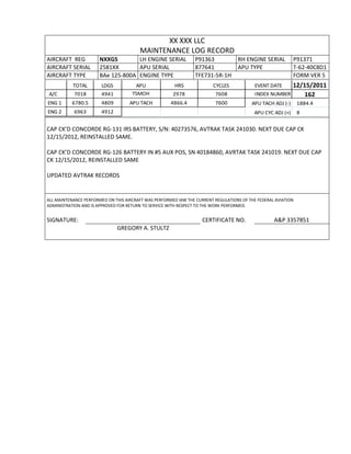 XX XXX LLC
MAINTENANCE LOG RECORD
AIRCRAFT REG NXXGS LH ENGINE SERIAL P91363 RH ENGINE SERIAL P91371
AIRCRAFT SERIAL 2581XX APU SERIAL 877641 APU TYPE T-62-40C8D1
AIRCRAFT TYPE BAe 125-800A ENGINE TYPE TFE731-5R-1H FORM VER 5
TOTAL LDGS APU HRS CYCLES EVENT DATE 12/15/2011
A/C 7018 4941 TSMOH 2978 7608 INDEX NUMBER 162
ENG 1 6780.5 4809 APU TACH 4866.4 7600 APU TACH ADJ (-) 1884.4
ENG 2 6963 4912 APU CYC ADJ (+) 8
CAP CK’D CONCORDE RG-131 IRS BATTERY, S/N: 40273576, AVTRAK TASK 241030. NEXT DUE CAP CK
12/15/2012, REINSTALLED SAME.
CAP CK’D CONCORDE RG-126 BATTERY IN #5 AUX POS, SN 40184860, AVRTAK TASK 241019. NEXT DUE CAP
CK 12/15/2012, REINSTALLED SAME
UPDATED AVTRAK RECORDS
ALL MAINTENANCE PERFORMED ON THIS AIRCRAFT WAS PERFORMED IAW THE CURRENT REGULATIONS OF THE FEDERAL AVIATION
ADMINISTRATION AND IS APPROVED FOR RETURN TO SERVICE WITH RESPECT TO THE WORK PERFORMED.
SIGNATURE: CERTIFICATE NO. A&P 3357851
GREGORY A. STULTZ
 