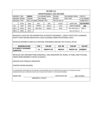 XX XXX LLC
MAINTENANCE LOG RECORD
AIRCRAFT REG NXXGS LH ENGINE SERIAL P91363 RH ENGINE SERIAL P91371
AIRCRAFT SERIAL 2581XX APU SERIAL 877641 APU TYPE T-62-40C8D1
AIRCRAFT TYPE BAe 125-800A ENGINE TYPE TFE731-5R-1H FORM VER 5
TOTAL LDGS APU HRS CYCLES EVENT DATE 12/19/2011
A/C 7024 4946 TSMOH 2981.4 7613 INDEX NUMBER 165
ENG 1 6786.5 4814 APU TACH 4869.8 7605 APU TACH ADJ (-) 1884.4
ENG 2 6969 4917 APU CYC ADJ (+) 8
REPLACED LH AFCS FGC FOR INTERMITTENT AUTOPILOT DISCONNECT. CREW’S FLIGHT FAULT SUMMARY
POSTFLT DATA RECORD INDICATES #1 FLIGHT GUIDANCE COMPUTER INTERNAL FAULT.
INSTALLED REPAIRED FZ-800 IN LH POSITION, PERFORMED GROUND TEST OF AFCS, CKS OK.
NOMENCLATURE POS P/N ON S/N ON P/N OFF S/N OFF
#1 FZ-800 FLT GUIDANCE
COMPUTER
LH 7003974-732 9003214 700374-732 87080925
INSTALLED UNIT OBTAINED FROM HONEYWELL, 7825 RIDGEPOINT DR, IRVING, TX 75063, CRS# TT1R518K,
UNDER WO## 5004906277 DATED 12/16/2011.
SERVICED AUX HYDRAULIC RESERVOIR.
UPDATED AVTRAK RECORDS.
ALL MAINTENANCE PERFORMED ON THIS AIRCRAFT WAS PERFORMED IAW THE CURRENT REGULATIONS OF THE FEDERAL AVIATION
ADMINISTRATION AND IS APPROVED FOR RETURN TO SERVICE WITH RESPECT TO THE WORK PERFORMED.
SIGNATURE: CERTIFICATE NO. A&P 3357851
GREGORY A. STULTZ
 