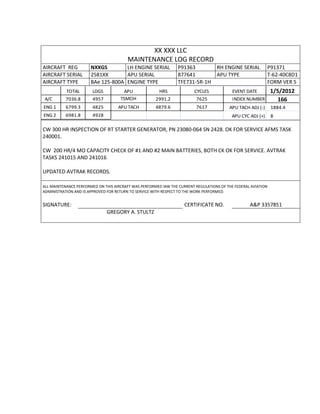 XX XXX LLC
MAINTENANCE LOG RECORD
AIRCRAFT REG NXXGS LH ENGINE SERIAL P91363 RH ENGINE SERIAL P91371
AIRCRAFT SERIAL 2581XX APU SERIAL 877641 APU TYPE T-62-40C8D1
AIRCRAFT TYPE BAe 125-800A ENGINE TYPE TFE731-5R-1H FORM VER 5
TOTAL LDGS APU HRS CYCLES EVENT DATE 1/5/2012
A/C 7036.8 4957 TSMOH 2991.2 7625 INDEX NUMBER 166
ENG 1 6799.3 4825 APU TACH 4879.6 7617 APU TACH ADJ (-) 1884.4
ENG 2 6981.8 4928 APU CYC ADJ (+) 8
CW 300 HR INSPECTION OF RT STARTER GENERATOR, PN 23080-064 SN 2428. OK FOR SERVICE AFMS TASK
240001.
CW 200 HR/4 MO CAPACITY CHECK OF #1 AND #2 MAIN BATTERIES, BOTH CK OK FOR SERVICE. AVTRAK
TASKS 241015 AND 241016
UPDATED AVTRAK RECORDS.
ALL MAINTENANCE PERFORMED ON THIS AIRCRAFT WAS PERFORMED IAW THE CURRENT REGULATIONS OF THE FEDERAL AVIATION
ADMINISTRATION AND IS APPROVED FOR RETURN TO SERVICE WITH RESPECT TO THE WORK PERFORMED.
SIGNATURE: CERTIFICATE NO. A&P 3357851
GREGORY A. STULTZ
 