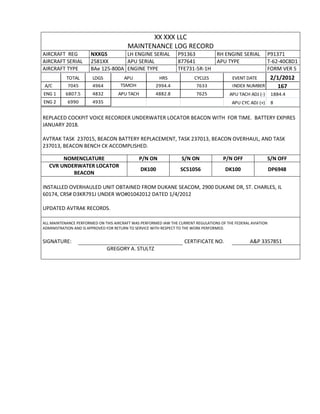 XX XXX LLC
MAINTENANCE LOG RECORD
AIRCRAFT REG NXXGS LH ENGINE SERIAL P91363 RH ENGINE SERIAL P91371
AIRCRAFT SERIAL 2581XX APU SERIAL 877641 APU TYPE T-62-40C8D1
AIRCRAFT TYPE BAe 125-800A ENGINE TYPE TFE731-5R-1H FORM VER 5
TOTAL LDGS APU HRS CYCLES EVENT DATE 2/1/2012
A/C 7045 4964 TSMOH 2994.4 7633 INDEX NUMBER 167
ENG 1 6807.5 4832 APU TACH 4882.8 7625 APU TACH ADJ (-) 1884.4
ENG 2 6990 4935 APU CYC ADJ (+) 8
REPLACED COCKPIT VOICE RECORDER UNDERWATER LOCATOR BEACON WITH FOR TIME. BATTERY EXPIRES
JANUARY 2018.
AVTRAK TASK 237015, BEACON BATTERY REPLACEMENT, TASK 237013, BEACON OVERHAUL, AND TASK
237013, BEACON BENCH CK ACCOMPLISHED.
NOMENCLATURE P/N ON S/N ON P/N OFF S/N OFF
CVR UNDERWATER LOCATOR
BEACON
DK100 SC51056 DK100 DP6948
INSTALLED OVERHAULED UNIT OBTAINED FROM DUKANE SEACOM, 2900 DUKANE DR, ST. CHARLES, IL
60174, CRS# D3KR791J UNDER WO#01042012 DATED 1/4/2012
UPDATED AVTRAK RECORDS.
ALL MAINTENANCE PERFORMED ON THIS AIRCRAFT WAS PERFORMED IAW THE CURRENT REGULATIONS OF THE FEDERAL AVIATION
ADMINISTRATION AND IS APPROVED FOR RETURN TO SERVICE WITH RESPECT TO THE WORK PERFORMED.
SIGNATURE: CERTIFICATE NO. A&P 3357851
GREGORY A. STULTZ
 