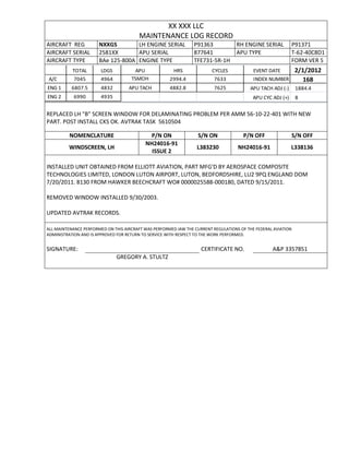 XX XXX LLC
MAINTENANCE LOG RECORD
AIRCRAFT REG NXXGS LH ENGINE SERIAL P91363 RH ENGINE SERIAL P91371
AIRCRAFT SERIAL 2581XX APU SERIAL 877641 APU TYPE T-62-40C8D1
AIRCRAFT TYPE BAe 125-800A ENGINE TYPE TFE731-5R-1H FORM VER 5
TOTAL LDGS APU HRS CYCLES EVENT DATE 2/1/2012
A/C 7045 4964 TSMOH 2994.4 7633 INDEX NUMBER 168
ENG 1 6807.5 4832 APU TACH 4882.8 7625 APU TACH ADJ (-) 1884.4
ENG 2 6990 4935 APU CYC ADJ (+) 8
REPLACED LH "B" SCREEN WINDOW FOR DELAMINATING PROBLEM PER AMM 56-10-22-401 WITH NEW
PART. POST INSTALL CKS OK. AVTRAK TASK 5610504
NOMENCLATURE P/N ON S/N ON P/N OFF S/N OFF
WINDSCREEN, LH
NH24016-91
ISSUE 2
L383230 NH24016-91 L338136
INSTALLED UNIT OBTAINED FROM ELLIOTT AVIATION, PART MFG'D BY AEROSPACE COMPOSITE
TECHNOLOGIES LIMITED, LONDON LUTON AIRPORT, LUTON, BEDFORDSHIRE, LU2 9PQ ENGLAND DOM
7/20/2011. 8130 FROM HAWKER BEECHCRAFT WO# 0000025588-000180, DATED 9/15/2011.
REMOVED WINDOW INSTALLED 9/30/2003.
UPDATED AVTRAK RECORDS.
ALL MAINTENANCE PERFORMED ON THIS AIRCRAFT WAS PERFORMED IAW THE CURRENT REGULATIONS OF THE FEDERAL AVIATION
ADMINISTRATION AND IS APPROVED FOR RETURN TO SERVICE WITH RESPECT TO THE WORK PERFORMED.
SIGNATURE: CERTIFICATE NO. A&P 3357851
GREGORY A. STULTZ
 