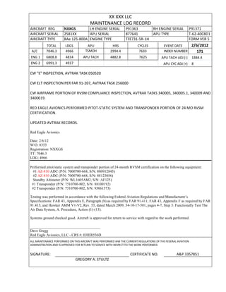 XX XXX LLC
MAINTENANCE LOG RECORD
AIRCRAFT REG NXXGS LH ENGINE SERIAL P91363 RH ENGINE SERIAL P91371
AIRCRAFT SERIAL 2581XX APU SERIAL 877641 APU TYPE T-62-40C8D1
AIRCRAFT TYPE BAe 125-800A ENGINE TYPE TFE731-5R-1H FORM VER 5
TOTAL LDGS APU HRS CYCLES EVENT DATE 2/6/2012
A/C 7046.3 4966 TSMOH 2994.4 7633 INDEX NUMBER 171
ENG 1 6808.8 4834 APU TACH 4882.8 7625 APU TACH ADJ (-) 1884.4
ENG 2 6991.3 4937 APU CYC ADJ (+) 8
CW "E" INSPECTION, AVTRAK TASK 050520
CW ELT INSPECTION PER FAR 91-207, AVTRAK TASK 256000
CW AIRFRAME PORTION OF RVSM COMPLIANCE INSPECTION, AVTRAK TASKS 340005, 340005.1, 340009 AND
3400019.
RED EAGLE AVIONICS PERFORMED PITOT-STATIC SYSTEM AND TRANSPONDER PORTION OF 24 MO RVSM
CERTIFICATION.
UPDATED AVTRAK RECORDS.
Red Eagle Avionics
Date: 2/6/12
W/O: 8353
Registration: NXXGS
TT: 7046.3
LDG: 4966
Performed pitot/static system and transponder portion of 24-month RVSM certification on the following equipment:
#1 AZ-810 ADC (P/N: 7000700-668, S/N: 880912843)
#2 AZ-810 ADC (P/N: 7000700-668, S/N: 88123056)
Standby Altimeter (P/N: WL1605AM2, S/N: AF125)
#1 Transponder (P/N: 7510700-802, S/N: 88100192)
#2 Transponder (P/N: 7510700-802, S/N: 95061573)
Testing was performed in accordance with the following Federal Aviation Regulations and Manufacturer’s
Specifications: FAR 43, Appendix E, Paragraph (b) as required by FAR 91.411; FAR 43, Appendix F as required by FAR
91.413; and Hawker AMM V1-V2, Rev. 53, dated March 2009, 34-10-17-501, pages 4-7, Step 3: Functionally Test The
Air Data System, A. Procedure, Action (1)-(13).
Systems ground checked good. Aircraft is approved for return to service with regard to the work performed.
______________________________________
Dave Gregg
Red Eagle Avionics, LLC - CRS #: EHER536D
ALL MAINTENANCE PERFORMED ON THIS AIRCRAFT WAS PERFORMED IAW THE CURRENT REGULATIONS OF THE FEDERAL AVIATION
ADMINISTRATION AND IS APPROVED FOR RETURN TO SERVICE WITH RESPECT TO THE WORK PERFORMED.
SIGNATURE: CERTIFICATE NO. A&P 3357851
GREGORY A. STULTZ
 