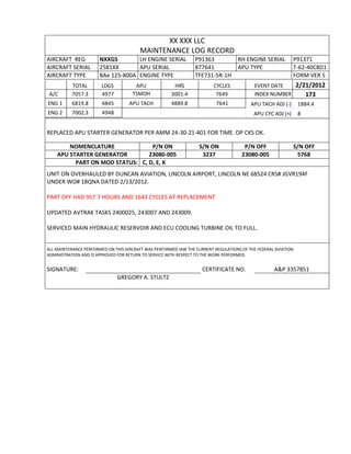 XX XXX LLC
MAINTENANCE LOG RECORD
AIRCRAFT REG NXXGS LH ENGINE SERIAL P91363 RH ENGINE SERIAL P91371
AIRCRAFT SERIAL 2581XX APU SERIAL 877641 APU TYPE T-62-40C8D1
AIRCRAFT TYPE BAe 125-800A ENGINE TYPE TFE731-5R-1H FORM VER 5
TOTAL LDGS APU HRS CYCLES EVENT DATE 2/21/2012
A/C 7057.3 4977 TSMOH 3001.4 7649 INDEX NUMBER 173
ENG 1 6819.8 4845 APU TACH 4889.8 7641 APU TACH ADJ (-) 1884.4
ENG 2 7002.3 4948 APU CYC ADJ (+) 8
REPLACED APU STARTER GENERATOR PER AMM 24-30-21-401 FOR TIME. OP CKS OK.
NOMENCLATURE P/N ON S/N ON P/N OFF S/N OFF
APU STARTER GENERATOR 23080-005 3237 23080-005 5768
PART ON MOD STATUS: C, D, E, K
UNIT ON OVERHAULED BY DUNCAN AVIATION, LINCOLN AIRPORT, LINCOLN NE 68524 CRS# JGVR194F
UNDER WO# 18QNA DATED 2/13/2012.
PART OFF HAD 957.7 HOURS AND 1643 CYCLES AT REPLACEMENT
UPDATED AVTRAK TASKS 2400025, 243007 AND 243009.
SERVICED MAIN HYDRAULIC RESERVOIR AND ECU COOLING TURBINE OIL TO FULL.
ALL MAINTENANCE PERFORMED ON THIS AIRCRAFT WAS PERFORMED IAW THE CURRENT REGULATIONS OF THE FEDERAL AVIATION
ADMINISTRATION AND IS APPROVED FOR RETURN TO SERVICE WITH RESPECT TO THE WORK PERFORMED.
SIGNATURE: CERTIFICATE NO. A&P 3357851
GREGORY A. STULTZ
 