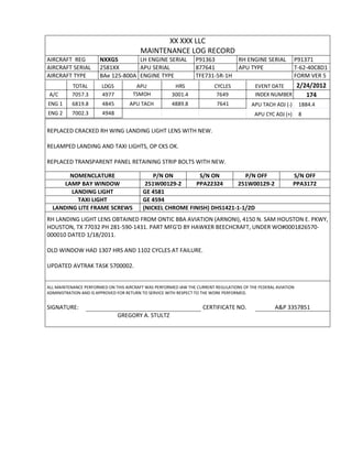 XX XXX LLC
MAINTENANCE LOG RECORD
AIRCRAFT REG NXXGS LH ENGINE SERIAL P91363 RH ENGINE SERIAL P91371
AIRCRAFT SERIAL 2581XX APU SERIAL 877641 APU TYPE T-62-40C8D1
AIRCRAFT TYPE BAe 125-800A ENGINE TYPE TFE731-5R-1H FORM VER 5
TOTAL LDGS APU HRS CYCLES EVENT DATE 2/24/2012
A/C 7057.3 4977 TSMOH 3001.4 7649 INDEX NUMBER 174
ENG 1 6819.8 4845 APU TACH 4889.8 7641 APU TACH ADJ (-) 1884.4
ENG 2 7002.3 4948 APU CYC ADJ (+) 8
REPLACED CRACKED RH WING LANDING LIGHT LENS WITH NEW.
RELAMPED LANDING AND TAXI LIGHTS, OP CKS OK.
REPLACED TRANSPARENT PANEL RETAINING STRIP BOLTS WITH NEW.
NOMENCLATURE P/N ON S/N ON P/N OFF S/N OFF
LAMP BAY WINDOW 251W00129-2 PPA22324 251W00129-2 PPA3172
LANDING LIGHT GE 4581
TAXI LIGHT GE 4594
LANDING LITE FRAME SCREWS (NICKEL CHROME FINISH) DHS1421-1-1/2D
RH LANDING LIGHT LENS OBTAINED FROM ONTIC BBA AVIATION (ARNONI), 4150 N. SAM HOUSTON E. PKWY,
HOUSTON, TX 77032 PH 281-590-1431. PART MFG'D BY HAWKER BEECHCRAFT, UNDER WO#0001826570-
000010 DATED 1/18/2011.
OLD WINDOW HAD 1307 HRS AND 1102 CYCLES AT FAILURE.
UPDATED AVTRAK TASK 5700002.
ALL MAINTENANCE PERFORMED ON THIS AIRCRAFT WAS PERFORMED IAW THE CURRENT REGULATIONS OF THE FEDERAL AVIATION
ADMINISTRATION AND IS APPROVED FOR RETURN TO SERVICE WITH RESPECT TO THE WORK PERFORMED.
SIGNATURE: CERTIFICATE NO. A&P 3357851
GREGORY A. STULTZ
 