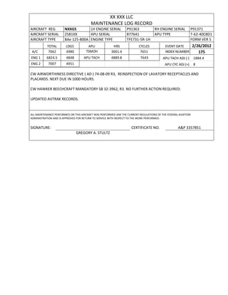 XX XXX LLC
MAINTENANCE LOG RECORD
AIRCRAFT REG NXXGS LH ENGINE SERIAL P91363 RH ENGINE SERIAL P91371
AIRCRAFT SERIAL 2581XX APU SERIAL 877641 APU TYPE T-62-40C8D1
AIRCRAFT TYPE BAe 125-800A ENGINE TYPE TFE731-5R-1H FORM VER 5
TOTAL LDGS APU HRS CYCLES EVENT DATE 2/26/2012
A/C 7062 4980 TSMOH 3001.4 7651 INDEX NUMBER 175
ENG 1 6824.5 4848 APU TACH 4889.8 7643 APU TACH ADJ (-) 1884.4
ENG 2 7007 4951 APU CYC ADJ (+) 8
CW AIRWORTHINESS DIRECTIVE ( AD ) 74-08-09 R3, REINSPECTION OF LAVATORY RECEPTACLES AND
PLACARDS. NEXT DUE IN 1000 HOURS.
CW HAWKER BEECHCRAFT MANDATORY SB 32-3962, R3. NO FURTHER ACTION REQUIRED.
UPDATED AVTRAK RECORDS.
ALL MAINTENANCE PERFORMED ON THIS AIRCRAFT WAS PERFORMED IAW THE CURRENT REGULATIONS OF THE FEDERAL AVIATION
ADMINISTRATION AND IS APPROVED FOR RETURN TO SERVICE WITH RESPECT TO THE WORK PERFORMED.
SIGNATURE: CERTIFICATE NO. A&P 3357851
GREGORY A. STULTZ
 