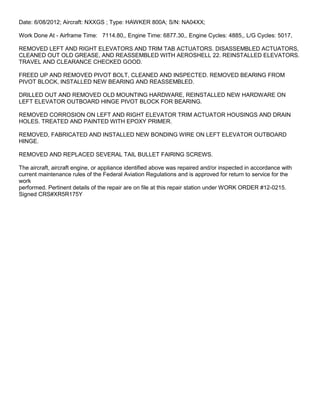 Date: 6/08/2012; Aircraft: NXXGS ; Type: HAWKER 800A; S/N: NA04XX;
Work Done At - Airframe Time: 7114.80,, Engine Time: 6877.30,, Engine Cycles: 4885,, L/G Cycles: 5017,
REMOVED LEFT AND RIGHT ELEVATORS AND TRIM TAB ACTUATORS. DISASSEMBLED ACTUATORS,
CLEANED OUT OLD GREASE, AND REASSEMBLED WITH AEROSHELL 22. REINSTALLED ELEVATORS.
TRAVEL AND CLEARANCE CHECKED GOOD.
FREED UP AND REMOVED PIVOT BOLT, CLEANED AND INSPECTED. REMOVED BEARING FROM
PIVOT BLOCK, INSTALLED NEW BEARING AND REASSEMBLED.
DRILLED OUT AND REMOVED OLD MOUNTING HARDWARE, REINSTALLED NEW HARDWARE ON
LEFT ELEVATOR OUTBOARD HINGE PIVOT BLOCK FOR BEARING.
REMOVED CORROSION ON LEFT AND RIGHT ELEVATOR TRIM ACTUATOR HOUSINGS AND DRAIN
HOLES. TREATED AND PAINTED WITH EPOXY PRIMER.
REMOVED, FABRICATED AND INSTALLED NEW BONDING WIRE ON LEFT ELEVATOR OUTBOARD
HINGE.
REMOVED AND REPLACED SEVERAL TAIL BULLET FAIRING SCREWS.
The aircraft, aircraft engine, or appliance identified above was repaired and/or inspected in accordance with
current maintenance rules of the Federal Aviation Regulations and is approved for return to service for the
work
performed. Pertinent details of the repair are on file at this repair station under WORK ORDER #12-0215.
Signed CRS#XR5R175Y
 