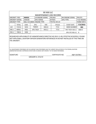 XX XXX LLC
MAINTENANCE LOG RECORD
AIRCRAFT REG NXXGS LH ENGINE SERIAL P91363 RH ENGINE SERIAL P91371
AIRCRAFT SERIAL 2581XX APU SERIAL 877641 APU TYPE T-62-40C8D1
AIRCRAFT TYPE BAe 125-800A ENGINE TYPE TFE731-5R-1H FORM VER 5
TOTAL LDGS APU HRS CYCLES EVENT DATE 7/3/2012
A/C 7135.6 5033 TSMOH 3042.8 7723 INDEX NUMBER 181
ENG 1 6898.1 4901 APU TACH 4931.2 7715 APU TACH ADJ (-) 1884.4
ENG 2 7080.6 5004 APU CYC ADJ (+) 8
RESEARCHED APPLICABILITY OF AIRWORTHINESS DIRECTIVE AD 2012-11-09, EFFECTIVE 8/10/2012; FOUND
NOT APPLICABLE, LAVATORY OXYGEN GENERATORS REFERENCED IN AD NOT INSTALLED AT THIS TIME ON
THE AIRCRAFT.
ALL MAINTENANCE PERFORMED ON THIS AIRCRAFT WAS PERFORMED IAW THE CURRENT REGULATIONS OF THE FEDERAL AVIATION
ADMINISTRATION AND IS APPROVED FOR RETURN TO SERVICE WITH RESPECT TO THE WORK PERFORMED.
SIGNATURE: CERTIFICATE NO. A&P 3357851
GREGORY A. STULTZ
 