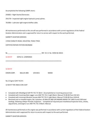 Accomplished the following CAMPs Items:
243002 = Right Starter/Generator.
291178 = Inspected right engine hydraulic pump splines.
761006 = Lubricate right engine teleflex cable.
All maintenance performed on this aircraft was performed in accordance with current regulations of the Federal
Aviation Administration and is approved for return to service with respect to the work performed.
GARRETT AVIATION SERVICES
17250 CHANUTE ROAD, HOUSTON, TEXAS 77032
CERTIFIED REPAIR STATION XB1R606K
By _______________________________________ REF: W. O. No. 43932 & 42631
12-04-97 DOYLE G. LOWRANCE
+++++++++++++++++++++++++++++++++++++++++++++++++++++++++++++++++
12-04-97
EXXON CORP. BAe125-800 S/N 0421 NXXXX
No.2 Engine S/N P-91371
12-04-97 TSN 3464.6 CSN 2187
 Complied with AlliedSignal S/B TFE 731-72-3613 = Accomplished an incoming pressure test.
 Complied with Incoming Data Logger runs IAW TFE 731-5 Light Maint. Manual 72-00-00 Para 15C & D.
 Complied with incoming Vibration Survey IAW TFE 731-5 Light Maint. Manual 72-00-00 Para 12A & B.
 Removed and re-installed engine, No.1 position, HS BAe125-800 S/N NA04XX NXXXX TAT 3465.0 and 2190 total
landings, following a Major Periodic Inspection. Completed all required post installation/inspection tests, checks,
adjustments, and engine runs IAW TFE 731-3 Maint. Manual.
All maintenance performed on this engine was performed in accordance with current regulations of the Federal Aviation
Administration and is approved for return to service with respect to the work performed.
GARRETT AVIATION SERVICES
 
