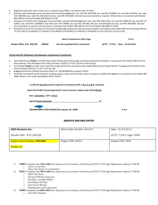  Reglued Escape hatch seal in many area’s as required using 1300L in accordance with 52-20-00.
 Resealed nose landing gear strut assembly using the following new parts: 1ea. seal P/N: AIR45598, 1ea. seal P/N: 423000A, 1ea. seal P/N: 25UN523, 2ea. seals
P/N: AIR45596, 2ea. seals P/N: AIR110410 and 1ea. seal P/N: DHS1650C. Serviced nose strut assembly as required. All work done in accordance with Hawker
800 CMM 32-20-30 and Hawker 800 AMM 12-32-00.
 Resealed L/H and R/H main landing gear strut assemblies using the following new parts: 4ea. seals P/N: AIR117292, 2ea. seal P/N: AIR46174, 2ea. seal P/N: 25-
6UM31, 2ea. seals P/N: 21UM495-9, 4ea. Delta seals P/N: S30948, 2ea. seal P/N: 100-240-1109, 2ea. seal DHS1650A and 2ea. seal P/N: DHS1650C. Serviced
strut assemblies as required. All work done in accordance with Hawker 800 CMM 32-10-01 and Hawker 800 AMM 12-32-00.
 Removed corrosion from outboard L/H horizontal leading edge landing and repaired strap as needed in accordance with Hawker 800 Structural Repair Manual
51-24-11-001,51-25-00-001,51-31-00-001, 51-41-00-001,51-42-00-001,51-43-00-001,51-44-00-001.55-10-11-001 Fig.1,55-10-11-001.
Entry Continued on Next Page 3 of 4
Hawker 800A, S/N: 2581XX NXXGS Aircraft Log Book Entry Continued ACTT: 7176.6 Date: 10/22/2012
Performed the following miscellaneous maintenance Continued:
 Accomplished crack Repair to the R/H Flap located inboard aft at trailing edge using flush patch/internal doublers, in accordance with Hawker 800 Structural
Repair Manual “Flap skin Repairs Aft of Spar [pre-Mod. 253297]” 57-55-12-201 Sec.3.with Fig.203.
 Accomplished Repair to Cabin center aisle floor stringer @ FR.224 in accordance with Hawker 800 Structural Repair Manual “Fuselage Center Section Center
Structure Repair Schemes” 53-20-11-201 Fig. 203.
 X-rays performed by Certified Inspection Service Inc. CRS #X18R997N on project # 18767.
 Removed and replaced various hardware, bonding jumpers, lamps, abrasion tape, sealant and paint as needed with new parts in accordance with Hawker 800
AMM. Details on file under StandardAero WO#: 291419.
I certify this Aircraft has been inspected in accordance with a “B, C, E, F & G” inspection
under FAR 91.409 F (3) and approved for return to service. Details under W/O# 291419
Date 10/22/2012 ACTT: 7176.6
Signed Thomas Styczynski for
CRS# GW4R221M, Augusta, GA. 30906 4 of 4
SERVICE RECORD ENTRY
XXX Partners Inc.
Hawker 800 S/N: 2581XX
Work Order Number: 291419 Date: 10/22/2012
ACTT: 7176.6 Ldgs: 5068
Engine Serial Number: P-91363
Position #1
Engine TSN: 6939.1 Engine CSN: 4936
1. 720005-Complied with 150 to 200 Hour Inspection In Accordance with Honeywell TFE731-5R Light Maintenance Manual 72-00-00.
o Analyze oil and filter.
o Inspect chip detector for contamination.
2. 720011-Complied with 300 to 400 Hour Inspection In Accordance with Honeywell TFE731-5R Light Maintenance Manual 72-00-00.
o DEEC Bit Check
o Electrical Wiring Connectors
o Fan Rotor Assembly Blades
o Fuel Heater Oil Tube
o Fuel Nozzle Shrouds
o Plumbing lines and connections
3. 730005-Complied with 600 to 800 Hour Inspection In Accordance with Honeywell TFE731-5R Light Maintenance Manual 72-00-00.
o Fuel Filter Element
 