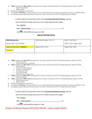 4. 720021-Complied with 1000 to 1500 Hour Inspection In Accordance with Honeywell TFE731-5R Light Maintenance Manual 72-00-00.
o Igniter Plug and leads
o Ignition System
 Installed 2ea. new Igniters p/n 3074541-4.
 Accomplished “Oil Change”. Drained Oil Tank, Accessory and Transfer Gearboxes and Serviced Oil Tank to Capacity with Mobil 254 Oil.
 Accomplished required operational and leak checks in accordance with Honeywell TFE731-5R Light Maintenance Manual.
I certify this engine has been inspected in accordance with a 150-250/300-400/600-800/1000-1500 Hour inspection
under FAR 91.409 (f) (3) and approved for return to service. Details on file under WO#: 291419.
Date: 10/22/2012,
Signed: Thomas Styczynski for
CRS# GW4R221M, Augusta, GA. 30906
SERVICE RECORD ENTRY
XXX Partners Inc.
Hawker 800 S/N: 2581XX
Work Order Number: 291419 Date: 10/22/2012
ACTT: 7176.6 Ldgs: 5068
Engine Serial Number: P-91371
Position #2
Engine TSN: 7121.6 Engine CSN: 5039
5. 720005-Complied with 150 to 200 Hour Inspection In Accordance with Honeywell TFE731-5R Light Maintenance Manual 72-00-00.
o Analyze oil and filter.
o Inspect chip detector for contamination.
6. 720011-Complied with 300 to 400 Hour Inspection In Accordance with Honeywell TFE731-5R Light Maintenance Manual 72-00-00.
o DEEC Bit Check
o Electrical Wiring Connectors
o Fan Rotor Assembly Blades
o Fuel Heater Oil Tube
o Fuel Nozzle Shrouds
o Plumbing lines and connections
7. 730005-Complied with 600 to 800 Hour Inspection In Accordance with Honeywell TFE731-5R Light Maintenance Manual 72-00-00.
o Fuel Filter Element
8. 720021-Complied with 1000 to 1500 Hour Inspection In Accordance with Honeywell TFE731-5R Light Maintenance Manual 72-00-00.
o Igniter Plug and leads
o Ignition System
 Installed 2ea. new Igniters p/n 3074541-4.
 Accomplished “Oil Change”. Drained Oil Tank, Accessory and Transfer Gearboxes and Serviced Oil Tank to Capacity with Mobil 254 Oil.
 Accomplished required operational and leak checks in accordance with Honeywell TFE731-5R Light Maintenance Manual.
I certify this engine has been inspected in accordance with a 150-250/300-400/600-800/1000-1500 Hour inspection
under FAR 91.409 (f) (3) and approved for return to service. Details on file under WO#: 291419.
Date: 10/22/2012,
Signed: Thomas Styczynski for
CRS# GW4R221M, Augusta, GA. 30906
Weight and Balance Report 10/22/2012 BELOW Empty weight 16038.8
 