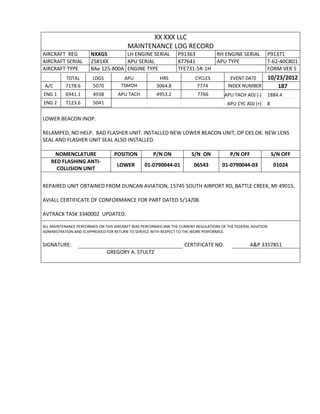 XX XXX LLC
MAINTENANCE LOG RECORD
AIRCRAFT REG NXXGS LH ENGINE SERIAL P91363 RH ENGINE SERIAL P91371
AIRCRAFT SERIAL 2581XX APU SERIAL 877641 APU TYPE T-62-40C8D1
AIRCRAFT TYPE BAe 125-800A ENGINE TYPE TFE731-5R-1H FORM VER 5
TOTAL LDGS APU HRS CYCLES EVENT DATE 10/23/2012
A/C 7178.6 5070 TSMOH 3064.8 7774 INDEX NUMBER 187
ENG 1 6941.1 4938 APU TACH 4953.2 7766 APU TACH ADJ (-) 1884.4
ENG 2 7123.6 5041 APU CYC ADJ (+) 8
LOWER BEACON INOP.
RELAMPED, NO HELP. BAD FLASHER UNIT. INSTALLED NEW LOWER BEACON UNIT, OP CKS OK. NEW LENS
SEAL AND FLASHER UNIT SEAL ALSO INSTALLED.
NOMENCLATURE POSITION P/N ON S/N ON P/N OFF S/N OFF
RED FLASHING ANTI-
COLLISION UNIT
LOWER 01-0790044-01 06543 01-0790044-03 01024
REPAIRED UNIT OBTAINED FROM DUNCAN AVIATION, 15745 SOUTH AIRPORT RD, BATTLE CREEK, MI 49015,
AVIALL CERTIFICATE OF CONFORMANCE FOR PART DATED 5/14/08.
AVTRACK TASK 3340002 UPDATED.
ALL MAINTENANCE PERFORMED ON THIS AIRCRAFT WAS PERFORMED IAW THE CURRENT REGULATIONS OF THE FEDERAL AVIATION
ADMINISTRATION AND IS APPROVED FOR RETURN TO SERVICE WITH RESPECT TO THE WORK PERFORMED.
SIGNATURE: CERTIFICATE NO. A&P 3357851
GREGORY A. STULTZ
 