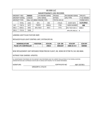 XX XXX LLC
MAINTENANCE LOG RECORD
AIRCRAFT REG NXXGS LH ENGINE SERIAL P91363 RH ENGINE SERIAL P91371
AIRCRAFT SERIAL 2581XX APU SERIAL 877641 APU TYPE T-62-40C8D1
AIRCRAFT TYPE BAe 125-800A ENGINE TYPE TFE731-5R-1H FORM VER 5
TOTAL LDGS APU HRS CYCLES EVENT DATE 11/5/2012
A/C 7187.6 5077 TSMOH 3068.6 7783 INDEX NUMBER 188
ENG 1 6950.1 4945 APU TACH 4957 7775 APU TACH ADJ (-) 1888.4
ENG 2 7132.6 5048 APU CYC ADJ (+) 8
LANDING LIGHT PULSE FEATURE INOP.
REPLACED PULSE LIGHT CONTROL UNIT, SYSTEM OPS OK.
NOMENCLATURE POSITION P/N ON S/N ON P/N OFF S/N OFF
PULSE LITE CONTROLLER - 2401S AR01647 2400-25-4-4 K00482
NEW REPLACEMENT UNIT OBTAINED FROM PRECISE FLIGHT, INC. BEND OR 97708 TEL 541-382-8684.
AVTRACK TASK 3340500 UPDATED.
ALL MAINTENANCE PERFORMED ON THIS AIRCRAFT WAS PERFORMED IAW THE CURRENT REGULATIONS OF THE FEDERAL AVIATION
ADMINISTRATION AND IS APPROVED FOR RETURN TO SERVICE WITH RESPECT TO THE WORK PERFORMED.
SIGNATURE: CERTIFICATE NO. A&P 3357851
GREGORY A. STULTZ
 