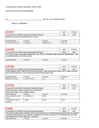 17250 CHANUTE ROAD, HOUSTON, TEXAS 77032
CERTIFIED REPAIR STATION XB1R606K
By _______________________________________ REF: W. O. No. 43932 & 42631
DOYLE G. LOWRANCE
12/5/97 AFTT CYCLES
Transcribed Exxon Mobil Corporation Irregularities Report 3465 2190
REPLACED LEAKING LH HYD ON/OFF VALVE.
DESCRIPTION PN ON SN ON SN OFF
#1 ON OFF VALVE 7907015E FRTR157/F+ 025/AA
4/15/98 AFTT CYCLES
Transcribed Exxon Mobil Corporation Irregularities Report 3594.8 2289
CW MANDATORY SB 26-3002R1, REMOVE APU FUEL CONTROL FIRE EXTINGUISHER PIPE, PER
ACCOMPLISHMENT INSTRUCTIONS.
DESCRIPTION PN ON SN ON SN OFF
4/23/98 AFTT CYCLES
Transcribed Exxon Mobil Corporation Irregularities Report 3604.7 2293
FLITE PHONES INOP. WHEN SELECTED ON OR DATA THE MSG READS YOUR CALL IS FIRST ONLINE
BUT NEVER CONNECTS. RT FOUND BAD, REPLACED BAD RT UNIT.
DESCRIPTION PN ON SN ON SN OFF
PHONE RT UNIT 153-017712-01 216 637
4/27/98 AFTT CYCLES
Transcribed Exxon Mobil Corporation Irregularities Report 3604.7 2293
REPLACED LH LANDING LIGHT LENS (CRACKED)
REPLACED TORN LH FLAP DRIVE BOOT.
DESCRIPTION PN ON SN ON SN OFF
LH LANDING LIGHT
LENS
25-9WS639-1 8001
FLAP DRIVE BOOT
COVER
A9030 NSN NSN
6/4/98 AFTT CYCLES
Transcribed Exxon Mobil Corporation Irregularities Report 3659.4 2332
CW MANDATORY SB 54-1-3815B R1, FILL PYLON FIREWALL UNUSED TOOLING HOLES ON LH AND RH
ENGINE PYLON FIREWALLS. FILLED 7 ADDITIONAL HOLES IN PYLONS 3 ON THE RH AND 4 ON THE
LH UNDER PANELS M9L, 10R, M11L, 12R, M13L.
DESCRIPTION PN ON SN ON SN OFF
 