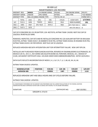 XX XXX LLC
MAINTENANCE LOG RECORD
AIRCRAFT REG NXXGS LH ENGINE SERIAL P91363 RH ENGINE SERIAL P91371
AIRCRAFT SERIAL 2581XX APU SERIAL 877641 APU TYPE T-62-40C8D1
AIRCRAFT TYPE BAe 125-800A ENGINE TYPE TFE731-5R-1H FORM VER 5
TOTAL LDGS APU HRS CYCLES EVENT DATE 1/7/2013
A/C 7222.5 5099 TSMOH 3085.9 7810 INDEX NUMBER 191
ENG 1 6985 4967 APU TACH 4974.3 7802 APU TACH ADJ (-) 1888.4
ENG 2 7167.5 5070 APU CYC ADJ (+) 8
CAP CK’D CONCORDE RG-131 IRS BATTERY, S/N: 40273576, AVTRAK TASK# 241030. NEXT DUE CAP CK
1/8/2014, REINSTALLED SAME.
REMOVED, INSPECTED, CAP CK’D AND RE-INSTALLED CONCORDE RG-126 AUXILIARY BATTERY SN 40413638
IN #3 POS, AVTRAK TASK# 241017, SN 40400072 IN #4 POS, AVTRAK TASK# 241018, SN 4018460 IN #5 POS,
AVTRAK TASK# 241019. OK FOR SERVICE. NEXT DUE CAP CK 1/8/2014.
REPLACED AIRSHOW 400 DATA INTEGRATION UNIT FOR INTERMITTENT FAILURE. NEW UNIT OPS OK.
INSTALLED UNIT PURCHASED FROM DUNCAN AVIATION, REPAIRED BY ENSAMBLADORES ELECTRONICOS, DE
MEXICO S.DE R.L. DE C.V., AVE SIERRA SAN AGUSTIN #2498 COL PORVENIR, MEXICALI, B.C., MEXICO CP
21185, AIR AGENCY CERTIFICATE EASA. 145.0328 UNDER WO# 2288940/001000/POOL DATED 10/25/2011
DATA PLATE REFLECTS INCORPORATION OF MODS E, H, J, N, P, R, T, U, Y, AB, AE, AH, AJ, AK.
AVTRAK TASK# 3410555 UPDATED.
NOMENCLATURE POSITION P/N ON S/N ON P/N OFF S/N OFF
AIRSHOW 400 - 920050 1387 920050 1110
REPLACED AIRSHOW UNIT HAD 306.6 HOURS AND 247 CYCLES BEFORE FAILURE.
AVTRACK TASK 2420550 UPDATED.
ALL MAINTENANCE PERFORMED ON THIS AIRCRAFT WAS PERFORMED IAW THE CURRENT REGULATIONS OF THE FEDERAL AVIATION
ADMINISTRATION AND IS APPROVED FOR RETURN TO SERVICE WITH RESPECT TO THE WORK PERFORMED.
SIGNATURE: CERTIFICATE NO. A&P 3357851
GREGORY A. STULTZ
 